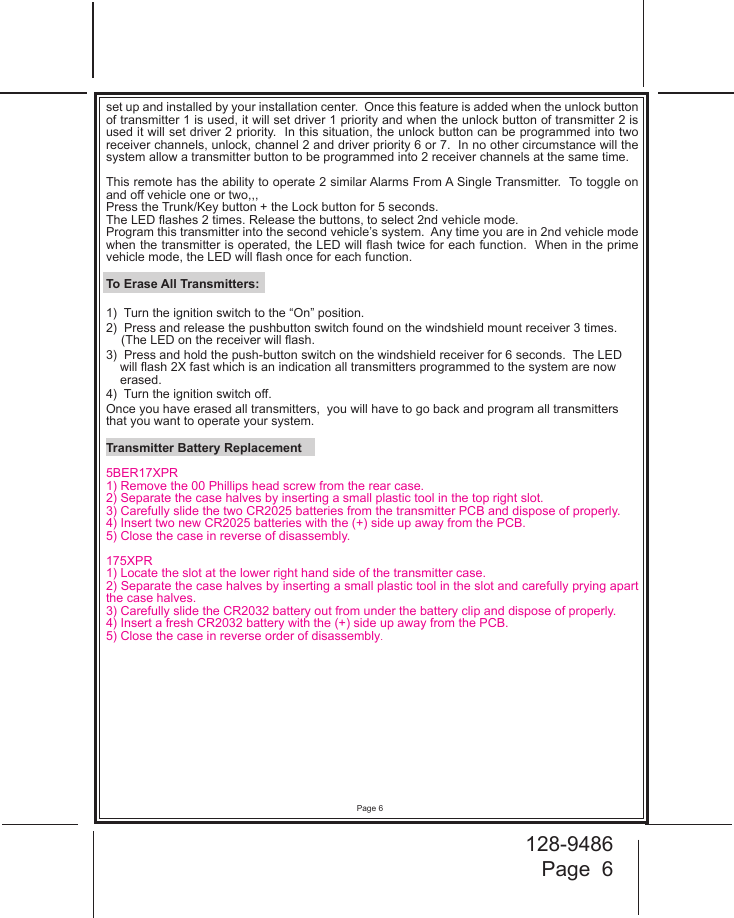 128-9486Page  6Page 6set up and installed by your installation center.  Once this feature is added when the unlock button of transmitter 1 is used, it will set driver 1 priority and when the unlock button of transmitter 2 is used it will set driver 2 priority.  In this situation, the unlock button can be programmed into two receiver channels, unlock, channel 2 and driver priority 6 or 7.  In no other circumstance will the system allow a transmitter button to be programmed into 2 receiver channels at the same time.This remote has the ability to operate 2 similar Alarms From A Single Transmitter.  To toggle on and o vehicle one or two,,,Press the Trunk/Key button + the Lock button for 5 seconds.  The LED ashes 2 times. Release the buttons, to select 2nd vehicle mode.Program this transmitter into the second vehicle’s system.  Any time you are in 2nd vehicle mode when the transmitter is operated, the LED will ash twice for each function.  When in the prime vehicle mode, the LED will ash once for each function.To Erase All Transmitters:1)  Turn the ignition switch to the “On” position.2)  Press and release the pushbutton switch found on the windshield mount receiver 3 times. (The LED on the receiver will ash.3)  Press and hold the push-button switch on the windshield receiver for 6 seconds.  The LED will ash 2X fast which is an indication all transmitters programmed to the system are now erased.4)  Turn the ignition switch o.  Once you have erased all transmitters,  you will have to go back and program all transmitters that you want to operate your system.Transmitter Battery Replacement5BER17XPR1) Remove the 00 Phillips head screw from the rear case.2) Separate the case halves by inserting a small plastic tool in the top right slot.3)  Carefully slide the two CR2025 batteries from the transmitter PCB and dispose of properly.4) Insert two new CR2025 batteries with the (+) side up away from the PCB.5) Close the case in reverse of disassembly.175XPR1) Locate the slot at the lower right hand side of the transmitter case.2) Separate the case halves by inserting a small plastic tool in the slot and carefully prying apart the case halves.3)  Carefully slide the CR2032 battery out from under the battery clip and dispose of properly.4) Insert a fresh CR2032 battery with the (+) side up away from the PCB.5) Close the case in reverse order of disassembly.