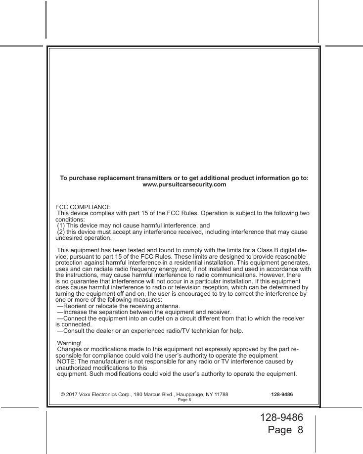 128-9486Page  8© 2017 Voxx Electronics Corp., 180 Marcus Blvd., Hauppauge, NY 11788  128-9486FCC COMPLIANCE This device complies with part 15 of the FCC Rules. Operation is subject to the following two conditions:  (1) This device may not cause harmful interference, and  (2) this device must accept any interference received, including interference that may cause undesired operation. This equipment has been tested and found to comply with the limits for a Class B digital de-vice, pursuant to part 15 of the FCC Rules. These limits are designed to provide reasonable protection against harmful interference in a residential installation. This equipment generates, uses and can radiate radio frequency energy and, if not installed and used in accordance with the instructions, may cause harmful interference to radio communications. However, there is no guarantee that interference will not occur in a particular installation. If this equipment does cause harmful interference to radio or television reception, which can be determined by turning the equipment o and on, the user is encouraged to try to correct the interference by one or more of the following measures: —Reorient or relocate the receiving antenna. —Increase the separation between the equipment and receiver. —Connect the equipment into an outlet on a circuit dierent from that to which the receiver is connected. —Consult the dealer or an experienced radio/TV technician for help. Warning! Changes or modications made to this equipment not expressly approved by the part re-sponsible for compliance could void the user’s authority to operate the equipment NOTE: The manufacturer is not responsible for any radio or TV interference caused by unauthorized modications to this  equipment. Such modications could void the user’s authority to operate the equipment.      To purchase replacement transmitters or to get additional product information go to: www.pursuitcarsecurity.comPage 8