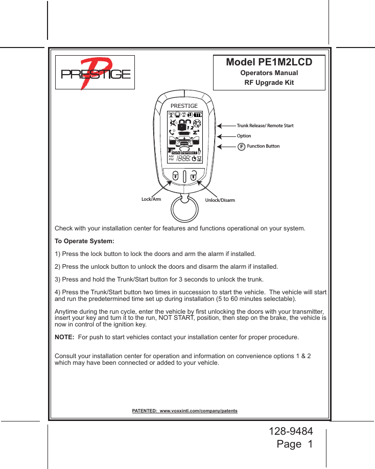 128-9484Page  1Model PE1M2LCDOperators ManualRF Upgrade Kit Check with your installation center for features and functions operational on your system. To Operate System:1) Press the lock button to lock the doors and arm the alarm if installed.  2) Press the unlock button to unlock the doors and disarm the alarm if installed. 3) Press and hold the Trunk/Start button for 3 seconds to unlock the trunk.4) Press the Trunk/Start button two times in succession to start the vehicle.  The vehicle will start and run the predetermined time set up during installation (5 to 60 minutes selectable).  Anytime during the run cycle, enter the vehicle by rst unlocking the doors with your transmitter, insert your key and turn it to the run, NOT START, position, then step on the brake, the vehicle is now in control of the ignition key.NOTE:  For push to start vehicles contact your installation center for proper procedure.Consult your installation center for operation and information on convenience options 1 &amp; 2 which may have been connected or added to your vehicle.PATENTED:  www.voxxintl.com/company/patentsPRESTIGEIGNAMPMZZ24S1 2INHIBITA0Lock/Arm Unlock/DisarmTrunk Release/ Remote StartOptionFFunction Button