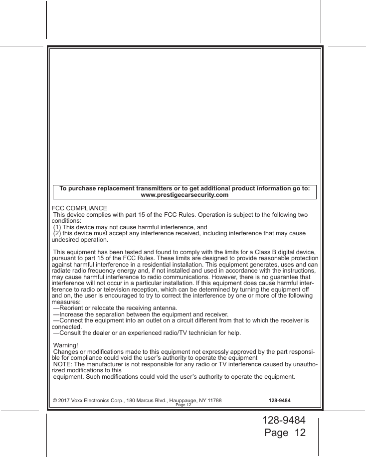 128-9484Page  12© 2017 Voxx Electronics Corp., 180 Marcus Blvd., Hauppauge, NY 11788  128-9484FCC COMPLIANCE This device complies with part 15 of the FCC Rules. Operation is subject to the following two conditions:  (1) This device may not cause harmful interference, and  (2) this device must accept any interference received, including interference that may cause undesired operation. This equipment has been tested and found to comply with the limits for a Class B digital device, pursuant to part 15 of the FCC Rules. These limits are designed to provide reasonable protection against harmful interference in a residential installation. This equipment generates, uses and can radiate radio frequency energy and, if not installed and used in accordance with the instructions, may cause harmful interference to radio communications. However, there is no guarantee that interference will not occur in a particular installation. If this equipment does cause harmful inter-ference to radio or television reception, which can be determined by turning the equipment off and on, the user is encouraged to try to correct the interference by one or more of the following measures: —Reorient or relocate the receiving antenna. —Increase the separation between the equipment and receiver. —Connect the equipment into an outlet on a circuit different from that to which the receiver is connected. —Consult the dealer or an experienced radio/TV technician for help. Warning! Changes or modications made to this equipment not expressly approved by the part responsi-ble for compliance could void the user’s authority to operate the equipment NOTE: The manufacturer is not responsible for any radio or TV interference caused by unautho-rized modications to this  equipment. Such modications could void the user’s authority to operate the equipment.To purchase replacement transmitters or to get additional product information go to: www.prestigecarsecurity.comPage 12