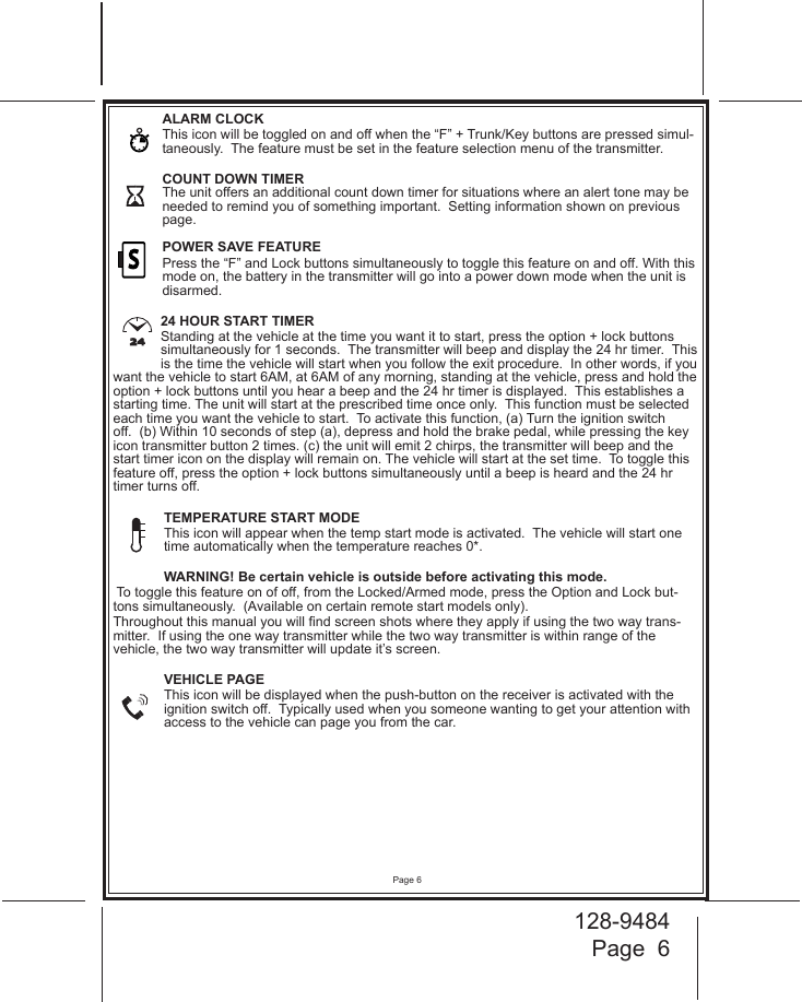 128-9484Page  6Page 6ALARM CLOCK  This icon will be toggled on and off when the “F” + Trunk/Key buttons are pressed simul-taneously.  The feature must be set in the feature selection menu of the transmitter.COUNT DOWN TIMER The unit offers an additional count down timer for situations where an alert tone may be needed to remind you of something important.  Setting information shown on previous page.   POWER SAVE FEATURE  Press the “F” and Lock buttons simultaneously to toggle this feature on and off. With this mode on, the battery in the transmitter will go into a power down mode when the unit is disarmed. 24 HOUR START TIMER  Standing at the vehicle at the time you want it to start, press the option + lock buttons simultaneously for 1 seconds.  The transmitter will beep and display the 24 hr timer.  This is the time the vehicle will start when you follow the exit procedure.  In other words, if you want the vehicle to start 6AM, at 6AM of any morning, standing at the vehicle, press and hold the option + lock buttons until you hear a beep and the 24 hr timer is displayed.  This establishes a starting time. The unit will start at the prescribed time once only.  This function must be selected each time you want the vehicle to start.  To activate this function, (a) Turn the ignition switch off.  (b) Within 10 seconds of step (a), depress and hold the brake pedal, while pressing the key icon transmitter button 2 times. (c) the unit will emit 2 chirps, the transmitter will beep and the start timer icon on the display will remain on. The vehicle will start at the set time.  To toggle this feature off, press the option + lock buttons simultaneously until a beep is heard and the 24 hr timer turns off.TEMPERATURE START MODEThis icon will appear when the temp start mode is activated.  The vehicle will start one time automatically when the temperature reaches 0*. WARNING! Be certain vehicle is outside before activating this mode. To toggle this feature on of off, from the Locked/Armed mode, press the Option and Lock but-tons simultaneously.  (Available on certain remote start models only).Throughout this manual you will nd screen shots where they apply if using the two way trans-mitter.  If using the one way transmitter while the two way transmitter is within range of the vehicle, the two way transmitter will update it’s screen.VEHICLE PAGEThis icon will be displayed when the push-button on the receiver is activated with the ignition switch off.  Typically used when you someone wanting to get your attention with access to the vehicle can page you from the car.S24