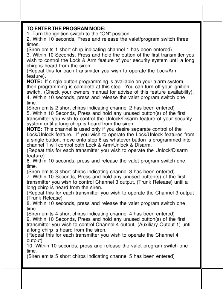 TO ENTER THE PROGRAM MODE:1. Turn the ignition switch to the “ON” position.2. Within 10 seconds, Press and release the valet/program switch threetimes.(Siren emits 1 short chirp indicating channel 1 has been entered)3. Within 10 Seconds, Press and hold the button of the first transmitter youwish to control the Lock &amp; Arm feature of your security system until a longchirp is heard from the siren.(Repeat this for each transmitter you wish to operate the Lock/Armfeature).NOTE:  If single button programming is available on your alarm system,then programming is complete at this step.  You can turn off your ignitionswitch. (Check your owners manual for advise of this feature availability).4. Within 10 seconds, press and release the valet program switch onetime.(Siren emits 2 short chirps indicating channel 2 has been entered)5. Within 10 Seconds, Press and hold any unused button(s) of the firsttransmitter you wish to control the Unlock/Disarm feature of your securitysystem until a long chirp is heard from the siren.NOTE: This channel is used only if you desire separate control of theLock/Unlock feature.  If you wish to operate the Lock/Unlock features froma single button, move onto step 6 as whatever button is programmed intochannel 1 will control both Lock &amp; Arm/Unlock &amp; Disarm.(Repeat this for each transmitter you wish to operate the Unlock/Disarmfeature).6. Within 10 seconds, press and release the valet program switch onetime.(Siren emits 3 short chirps indicating channel 3 has been entered)7. Within 10 Seconds, Press and hold any unused button(s) of the firsttransmitter you wish to control Channel 3 output, (Trunk Release) until along chirp is heard from the siren.(Repeat this for each transmitter you wish to operate the Channel 3 output(Trunk Release)8. Within 10 seconds, press and release the valet program switch onetime.(Siren emits 4 short chirps indicating channel 4 has been entered)9. Within 10 Seconds, Press and hold any unused button(s) of the firsttransmitter you wish to control Channel 4 output, (Auxiliary Output 1) untila long chirp is heard from the siren.(Repeat this for each transmitter you wish to operate the Channel 4output)10. Within 10 seconds, press and release the valet program switch onetime.(Siren emits 5 short chirps indicating channel 5 has been entered)