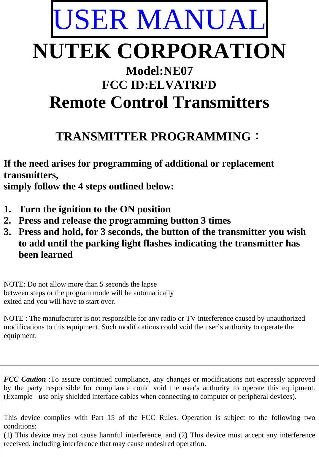 USER MANUAL NUTEK CORPORATION Model:NE07 FCC ID:ELVATRFD Remote Control Transmitters   TRANSMITTER PROGRAMMING：  If the need arises for programming of additional or replacement transmitters, simply follow the 4 steps outlined below:  1. Turn the ignition to the ON position  2. Press and release the programming button 3 times  3. Press and hold, for 3 seconds, the button of the transmitter you wish to add until the parking light flashes indicating the transmitter has been learned   NOTE: Do not allow more than 5 seconds the lapse  between steps or the program mode will be automatically  exited and you will have to start over.  NOTE : The manufacturer is not responsible for any radio or TV interference caused by unauthorized modifications to this equipment. Such modifications could void the user`s authority to operate the equipment.    FCC Caution :To assure continued compliance, any changes or modifications not expressly approved by the party responsible for compliance could void the user&apos;s authority to operate this equipment. (Example - use only shielded interface cables when connecting to computer or peripheral devices).  This device complies with Part 15 of the FCC Rules. Operation is subject to the following two conditions: (1) This device may not cause harmful interference, and (2) This device must accept any interference received, including interference that may cause undesired operation.  