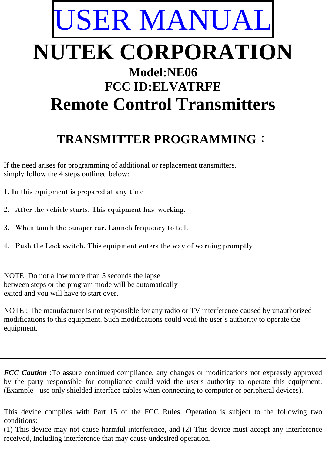 USER MANUAL NUTEK CORPORATION Model:NE06 FCC ID:ELVATRFE Remote Control Transmitters   TRANSMITTER PROGRAMMING：  If the need arises for programming of additional or replacement transmitters, simply follow the 4 steps outlined below:  1. In this equipment is prepared at any time   2. After the vehicle starts. This equipment has  working.   3. When touch the bumper car. Launch frequency to tell.   4. Push the Lock switch. This equipment enters the way of warning promptly.    NOTE: Do not allow more than 5 seconds the lapse  between steps or the program mode will be automatically  exited and you will have to start over.  NOTE : The manufacturer is not responsible for any radio or TV interference caused by unauthorized modifications to this equipment. Such modifications could void the user`s authority to operate the equipment.    FCC Caution :To assure continued compliance, any changes or modifications not expressly approved by the party responsible for compliance could void the user&apos;s authority to operate this equipment. (Example - use only shielded interface cables when connecting to computer or peripheral devices).  This device complies with Part 15 of the FCC Rules. Operation is subject to the following two conditions: (1) This device may not cause harmful interference, and (2) This device must accept any interference received, including interference that may cause undesired operation.  