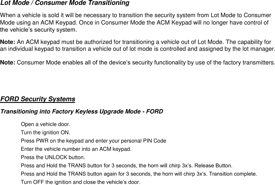  Lot Mode / Consumer Mode Transitioning  When a vehicle is sold it will be necessary to transition the security system from Lot Mode to Consumer Mode using an ACM Keypad. Once in Consumer Mode the ACM Keypad will no longer have control of the vehicle’s security system.  Note: An ACM keypad must be authorized for transitioning a vehicle out of Lot Mode. The capability for an individual keypad to transition a vehicle out of lot mode is controlled and assigned by the lot manager.   Note: Consumer Mode enables all of the device’s security functionality by use of the factory transmitters.   FORD Security Systems Transitioning into Factory Keyless Upgrade Mode - FORD   Open a vehicle door.   Turn the ignition ON.   Press PWR on the keypad and enter your personal PIN Code       Enter the vehicle number into an ACM keypad.  Press the UNLOCK button.   Press and Hold the TRANS button for 3 seconds, the horn will chirp 3x’s. Release Button.   Press and Hold the TRANS button again for 3 seconds, the horn will chirp 3x’s. Transition complete.   Turn OFF the ignition and close the vehicle’s door.       