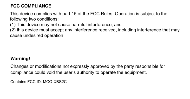                          FCC COMPLIANCE This device complies with Part 15 of the FCC rules and with RSS-210 of  Industry Canada. Operation is subject to the following two conditions: 1. This device may not cause harmful interference, and 2. This device must accept any interference received, including any interference that may cause undesired operation.  Warning! Changes or modifications not expressly approved by the party responsible for  compliance could void the user’s authority to operate the equipment. Contains FCC ID: MCQ-XBS2CThis device complies with part 15 of the FCC Rules. Operation is subject to the following two conditions: (1) This device may not cause harmful interference, and (2) this device must accept any interference received, including interference that may cause undesired operation