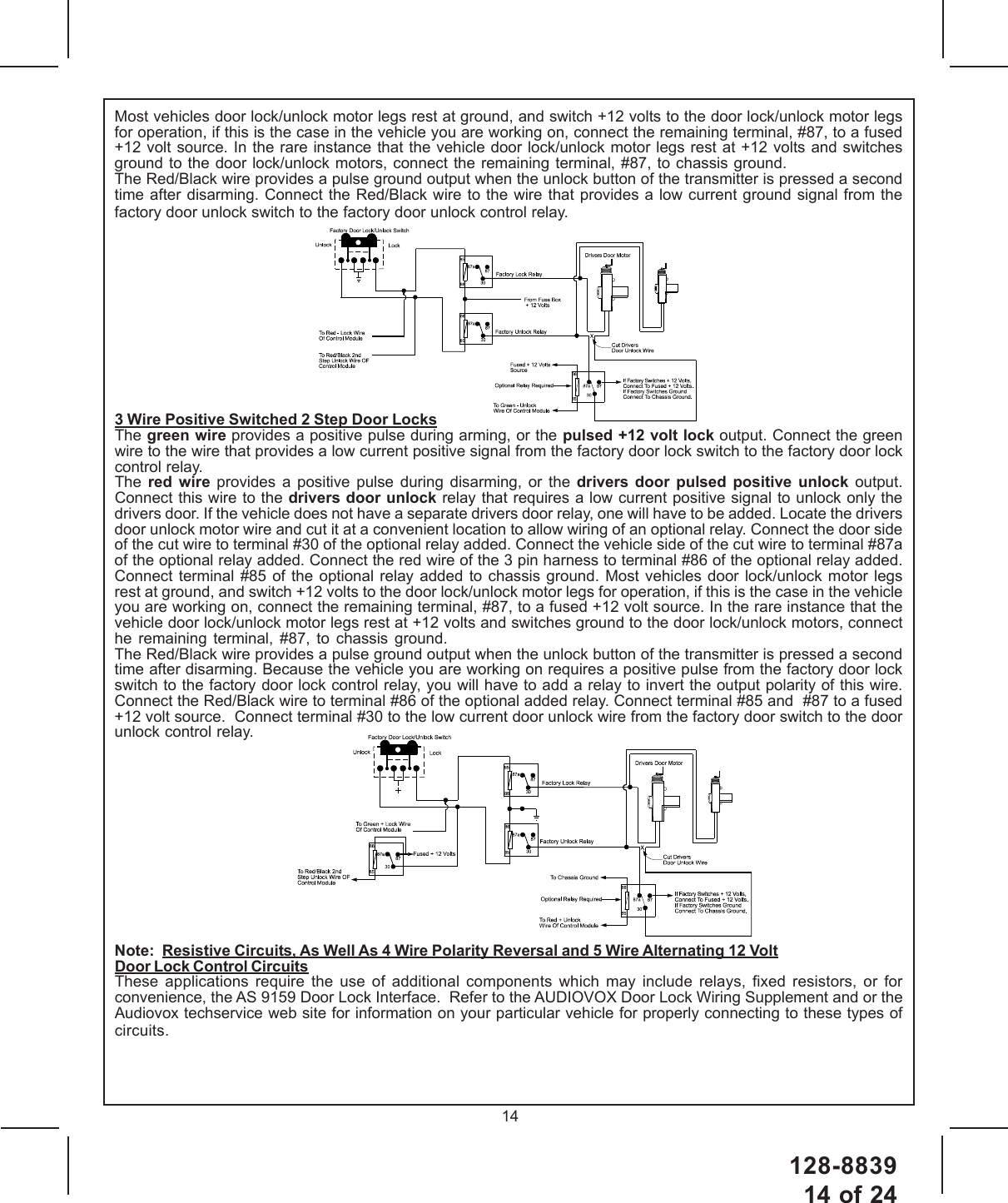 128-883914 of 2414Most vehicles door lock/unlock motor legs rest at ground, and switch +12 volts to the door lock/unlock motor legsfor operation, if this is the case in the vehicle you are working on, connect the remaining terminal, #87, to a fused+12 volt source. In the rare instance that the vehicle door lock/unlock motor legs rest at +12 volts and switchesground to the door lock/unlock motors, connect the remaining terminal, #87, to chassis ground.The Red/Black wire provides a pulse ground output when the unlock button of the transmitter is pressed a secondtime after disarming. Connect the Red/Black wire to the wire that provides a low current ground signal from thefactory door unlock switch to the factory door unlock control relay.3 Wire Positive Switched 2 Step Door LocksThe green wire provides a positive pulse during arming, or the pulsed +12 volt lock output. Connect the greenwire to the wire that provides a low current positive signal from the factory door lock switch to the factory door lockcontrol relay.The  red wire provides a positive pulse during disarming, or the drivers door pulsed positive unlock output.Connect this wire to the drivers door unlock relay that requires a low current positive signal to unlock only thedrivers door. If the vehicle does not have a separate drivers door relay, one will have to be added. Locate the driversdoor unlock motor wire and cut it at a convenient location to allow wiring of an optional relay. Connect the door sideof the cut wire to terminal #30 of the optional relay added. Connect the vehicle side of the cut wire to terminal #87aof the optional relay added. Connect the red wire of the 3 pin harness to terminal #86 of the optional relay added.Connect terminal #85 of the optional relay added to chassis ground. Most vehicles door lock/unlock motor legsrest at ground, and switch +12 volts to the door lock/unlock motor legs for operation, if this is the case in the vehicleyou are working on, connect the remaining terminal, #87, to a fused +12 volt source. In the rare instance that thevehicle door lock/unlock motor legs rest at +12 volts and switches ground to the door lock/unlock motors, connecthe remaining terminal, #87, to chassis ground.The Red/Black wire provides a pulse ground output when the unlock button of the transmitter is pressed a secondtime after disarming. Because the vehicle you are working on requires a positive pulse from the factory door lockswitch to the factory door lock control relay, you will have to add a relay to invert the output polarity of this wire.Connect the Red/Black wire to terminal #86 of the optional added relay. Connect terminal #85 and  #87 to a fused+12 volt source.  Connect terminal #30 to the low current door unlock wire from the factory door switch to the doorunlock control relay.Note:  Resistive Circuits, As Well As 4 Wire Polarity Reversal and 5 Wire Alternating 12 VoltDoor Lock Control CircuitsThese applications require the use of additional components which may include relays, fixed resistors, or forconvenience, the AS 9159 Door Lock Interface.  Refer to the AUDIOVOX Door Lock Wiring Supplement and or theAudiovox techservice web site for information on your particular vehicle for properly connecting to these types ofcircuits.
