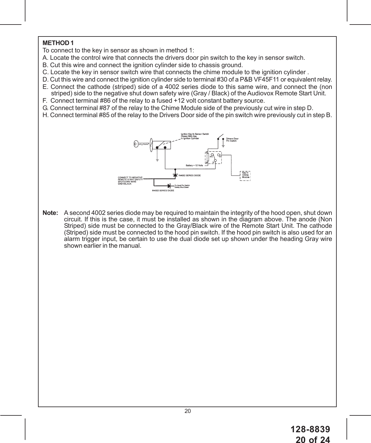 128-883920 of 2420METHOD 1To connect to the key in sensor as shown in method 1:A. Locate the control wire that connects the drivers door pin switch to the key in sensor switch.B. Cut this wire and connect the ignition cylinder side to chassis ground.C. Locate the key in sensor switch wire that connects the chime module to the ignition cylinder .D. Cut this wire and connect the ignition cylinder side to terminal #30 of a P&amp;B VF45F11 or equivalent relay.E. Connect the cathode (striped) side of a 4002 series diode to this same wire, and connect the (nonstriped) side to the negative shut down safety wire (Gray / Black) of the Audiovox Remote Start Unit.F.  Connect terminal #86 of the relay to a fused +12 volt constant battery source.G. Connect terminal #87 of the relay to the Chime Module side of the previously cut wire in step D.H. Connect terminal #85 of the relay to the Drivers Door side of the pin switch wire previously cut in step B.Note: A second 4002 series diode may be required to maintain the integrity of the hood open, shut downcircuit. If this is the case, it must be installed as shown in the diagram above. The anode (NonStriped) side must be connected to the Gray/Black wire of the Remote Start Unit. The cathode(Striped) side must be connected to the hood pin switch. If the hood pin switch is also used for analarm trigger input, be certain to use the dual diode set up shown under the heading Gray wireshown earlier in the manual.