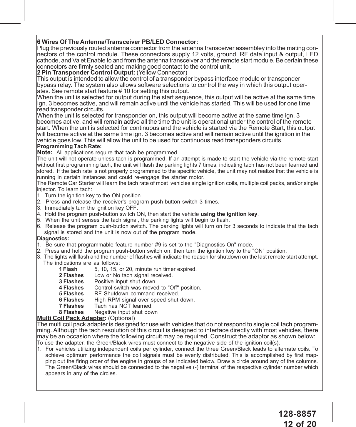 128-885712 of 206 Wires Of The Antenna/Transceiver PB/LED Connector:Plug the previously routed antenna connector from the antenna transceiver assembley into the mating con-nectors of the control module. These connectors supply 12 volts, ground, RF data input &amp; output, LEDcathode, and Valet Enable to and from the antenna transceiver and the remote start module. Be certain theseconnectors are firmly seated and making good contact to the control unit.2 Pin Transponder Control Output: (Yellow Connector)This output is intended to allow the control of a transponder bypass interface module or transponderbypass relay. The system also allows software selections to control the way in which this output oper-ates. See remote start feature # 10 for setting this output.When the unit is selected for output during the start sequence, this output will be active at the same timeIgn. 3 becomes active, and will remain active until the vehicle has started. This will be used for one timeread transponder circuits.When the unit is selected for transponder on, this output will become active at the same time ign. 3becomes active, and will remain active all the time the unit is operational under the control of the remotestart. When the unit is selected for continuous and the vehicle is started via the Remote Start, this outputwill become active at the same time ign. 3 becomes active and will remain active until the ignition in thevehicle goes low. This will allow the unit to be used for continuous read transponders circuits.Programming Tach Rate:Note:  All applications require that tach be programmed.The unit will not operate unless tach is programmed. If an attempt is made to start the vehicle via the remote startwithout first programming tach, the unit will flash the parking lights 7 times, indicating tach has not been learned andstored.  If the tach rate is not properly programmed to the specific vehicle, the unit may not realize that the vehicle isrunning in certain instances and could re-engage the starter motor.The Remote Car Starter will learn the tach rate of most  vehicles single ignition coils, multiple coil packs, and/or singleinjector. To learn tach:1.  Turn the ignition key to the ON position.2.  Press and release the receiver&apos;s program push-button switch 3 times.3.  Immediately turn the ignition key OFF.4.  Hold the program push-button switch ON, then start the vehicle using the ignition key.5.  When the unit senses the tach signal, the parking lights will begin to flash.6.  Release the program push-button switch. The parking lights will turn on for 3 seconds to indicate that the tachsignal is stored and the unit is now out of the program mode.Diagnostics:1.  Be sure that programmable feature number #9 is set to the &quot;Diagnostics On&quot; mode.2.  Press and hold the program push-button switch on, then turn the ignition key to the &quot;ON&quot; position.3.  The lights will flash and the number of flashes will indicate the reason for shutdown on the last remote start attempt.The indications are as follows:1 Flash 5, 10, 15, or 20, minute run timer expired.2 Flashes Low or No tach signal received.3 Flashes Positive input shut down.4 Flashes Control switch was moved to &quot;Off&quot; position.5 Flashes RF Shutdown command received.6 Flashes High RPM signal over speed shut down.7 Flashes Tach has NOT learned.8 Flashes Negative input shut downMulti Coil Pack Adapter: (Optional)The multi coil pack adapter is designed for use with vehicles that do not respond to single coil tach program-ming. Although the tach resolution of this circuit is designed to interface directly with most vehicles, theremay be an occasion where the following circuit may be required. Construct the adaptor as shown below:To use the adapter, the Green/Black wires must connect to the negative side of the ignition coil(s).1.  For vehicles utilizing independent coils per cylinder, connect the three Green/Black leads to alternate coils. Toachieve optimum performance the coil signals must be evenly distributed. This is accomplished by first map-ping out the firing order of the engine in groups of as indicated below. Draw a circle around any of the columns.The Green/Black wires should be connected to the negative (-) terminal of the respective cylinder number whichappears in any of the circles.