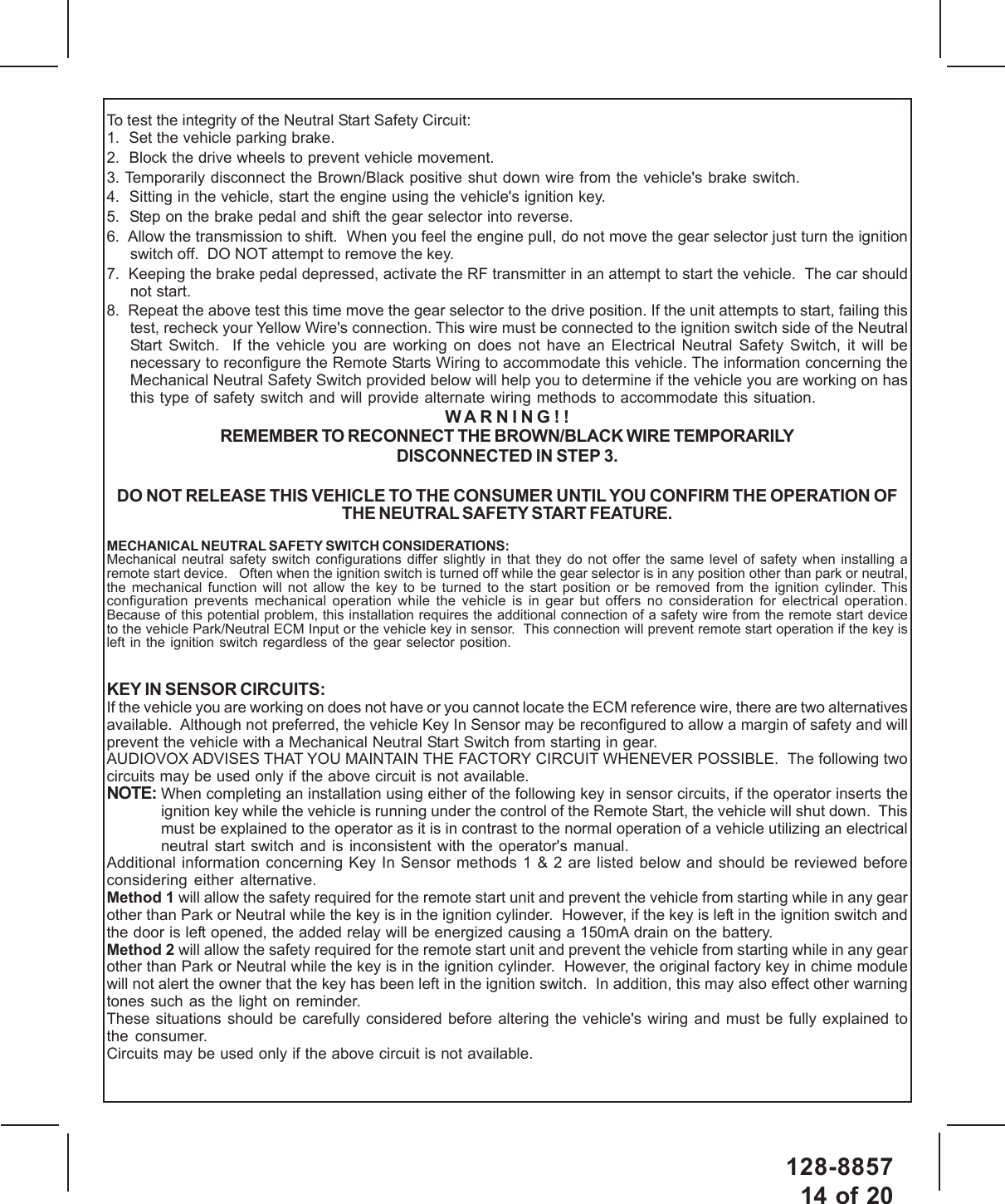 128-885714 of 20To test the integrity of the Neutral Start Safety Circuit:1.  Set the vehicle parking brake.2.  Block the drive wheels to prevent vehicle movement.3. Temporarily disconnect the Brown/Black positive shut down wire from the vehicle&apos;s brake switch.4.  Sitting in the vehicle, start the engine using the vehicle&apos;s ignition key.5.  Step on the brake pedal and shift the gear selector into reverse.6.  Allow the transmission to shift.  When you feel the engine pull, do not move the gear selector just turn the ignitionswitch off.  DO NOT attempt to remove the key.7.  Keeping the brake pedal depressed, activate the RF transmitter in an attempt to start the vehicle.  The car shouldnot start.8.  Repeat the above test this time move the gear selector to the drive position. If the unit attempts to start, failing thistest, recheck your Yellow Wire&apos;s connection. This wire must be connected to the ignition switch side of the NeutralStart Switch.  If the vehicle you are working on does not have an Electrical Neutral Safety Switch, it will benecessary to reconfigure the Remote Starts Wiring to accommodate this vehicle. The information concerning theMechanical Neutral Safety Switch provided below will help you to determine if the vehicle you are working on hasthis type of safety switch and will provide alternate wiring methods to accommodate this situation.WARNING!!REMEMBER TO RECONNECT THE BROWN/BLACK WIRE TEMPORARILYDISCONNECTED IN STEP 3.DO NOT RELEASE THIS VEHICLE TO THE CONSUMER UNTIL YOU CONFIRM THE OPERATION OFTHE NEUTRAL SAFETY START FEATURE.MECHANICAL NEUTRAL SAFETY SWITCH CONSIDERATIONS:Mechanical neutral safety switch configurations differ slightly in that they do not offer the same level of safety when installing aremote start device.   Often when the ignition switch is turned off while the gear selector is in any position other than park or neutral,the mechanical function will not allow the key to be turned to the start position or be removed from the ignition cylinder. Thisconfiguration prevents mechanical operation while the vehicle is in gear but offers no consideration for electrical operation.Because of this potential problem, this installation requires the additional connection of a safety wire from the remote start deviceto the vehicle Park/Neutral ECM Input or the vehicle key in sensor.  This connection will prevent remote start operation if the key isleft in the ignition switch regardless of the gear selector position.KEY IN SENSOR CIRCUITS:If the vehicle you are working on does not have or you cannot locate the ECM reference wire, there are two alternativesavailable.  Although not preferred, the vehicle Key In Sensor may be reconfigured to allow a margin of safety and willprevent the vehicle with a Mechanical Neutral Start Switch from starting in gear.AUDIOVOX ADVISES THAT YOU MAINTAIN THE FACTORY CIRCUIT WHENEVER POSSIBLE.  The following twocircuits may be used only if the above circuit is not available.NOTE: When completing an installation using either of the following key in sensor circuits, if the operator inserts theignition key while the vehicle is running under the control of the Remote Start, the vehicle will shut down.  Thismust be explained to the operator as it is in contrast to the normal operation of a vehicle utilizing an electricalneutral start switch and is inconsistent with the operator&apos;s manual.Additional information concerning Key In Sensor methods 1 &amp; 2 are listed below and should be reviewed beforeconsidering either alternative.Method 1 will allow the safety required for the remote start unit and prevent the vehicle from starting while in any gearother than Park or Neutral while the key is in the ignition cylinder.  However, if the key is left in the ignition switch andthe door is left opened, the added relay will be energized causing a 150mA drain on the battery.Method 2 will allow the safety required for the remote start unit and prevent the vehicle from starting while in any gearother than Park or Neutral while the key is in the ignition cylinder.  However, the original factory key in chime modulewill not alert the owner that the key has been left in the ignition switch.  In addition, this may also effect other warningtones such as the light on reminder.These situations should be carefully considered before altering the vehicle&apos;s wiring and must be fully explained tothe consumer.Circuits may be used only if the above circuit is not available.