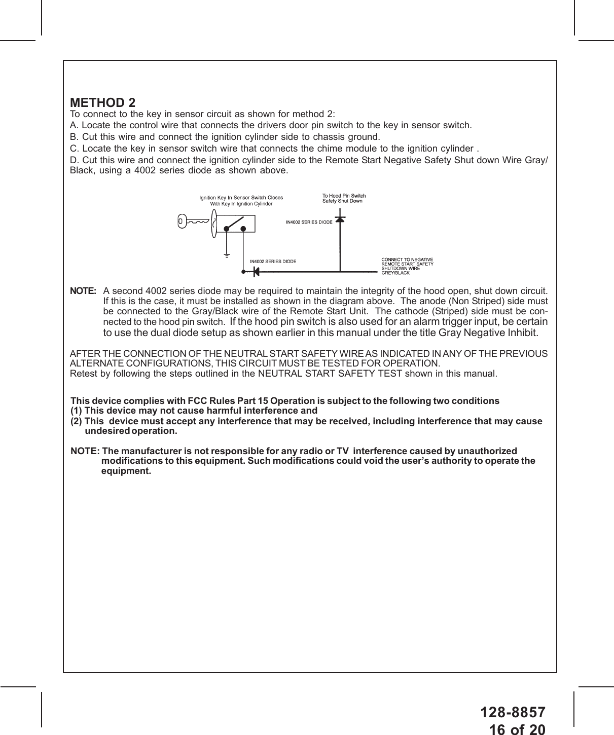 128-885716 of 20METHOD 2To connect to the key in sensor circuit as shown for method 2:A. Locate the control wire that connects the drivers door pin switch to the key in sensor switch.B. Cut this wire and connect the ignition cylinder side to chassis ground.C. Locate the key in sensor switch wire that connects the chime module to the ignition cylinder .D. Cut this wire and connect the ignition cylinder side to the Remote Start Negative Safety Shut down Wire Gray/Black, using a 4002 series diode as shown above.NOTE: A second 4002 series diode may be required to maintain the integrity of the hood open, shut down circuit.If this is the case, it must be installed as shown in the diagram above.  The anode (Non Striped) side mustbe connected to the Gray/Black wire of the Remote Start Unit.  The cathode (Striped) side must be con-nected to the hood pin switch.  If the hood pin switch is also used for an alarm trigger input, be certainto use the dual diode setup as shown earlier in this manual under the title Gray Negative Inhibit.AFTER THE CONNECTION OF THE NEUTRAL START SAFETY WIRE AS INDICATED IN ANY OF THE PREVIOUSALTERNATE CONFIGURATIONS, THIS CIRCUIT MUST BE TESTED FOR OPERATION.Retest by following the steps outlined in the NEUTRAL START SAFETY TEST shown in this manual.This device complies with FCC Rules Part 15 Operation is subject to the following two conditions(1) This device may not cause harmful interference and(2) This  device must accept any interference that may be received, including interference that may causeundesired operation.NOTE: The manufacturer is not responsible for any radio or TV  interference caused by unauthorizedmodifications to this equipment. Such modifications could void the user’s authority to operate theequipment.