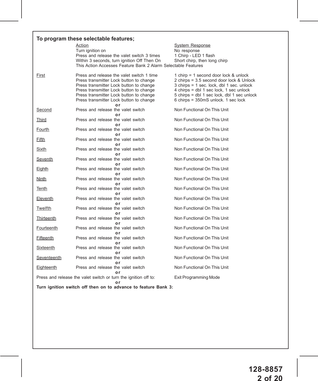 128-88572 of 20To program these selectable features;Action System ResponseTurn ignition on No  responsePress and release the valet switch 3 times 1 Chirp - LED 1 flashWithin 3 seconds, turn ignition Off Then On Short chirp, then long chirpThis Action Accesses Feature Bank 2 Alarm Selectable FeaturesFirst Press and release the valet switch 1 time 1 chirp = 1 second door lock &amp; unlockPress transmitter Lock button to change 2 chirps = 3.5 second door lock &amp; UnlockPress transmitter Lock button to change 3 chirps = 1 sec. lock, dbl 1 sec. unlockPress transmitter Lock button to change 4 chirps = dbl 1 sec lock, 1 sec unlockPress transmitter Lock button to change 5 chirps = dbl 1 sec lock, dbl 1 sec unlockPress transmitter Lock button to change 6 chirps = 350mS unlock. 1 sec lockorSecond Press and release the valet switch Non Functional On This UnitorThird Press  and release the valet switch Non Functional On This UnitorFourth Press and release  the  valet  switch Non Functional On This UnitorFifth Press and release  the  valet  switch Non Functional On This UnitorSixth Press and release the valet switch Non Functional On This UnitorSeventh Press and release the valet switch Non Functional On This UnitorEighth Press and release the valet switch Non Functional On This UnitorNinth Press and release the valet switch Non Functional On This UnitorTenth Press and release the valet switch Non Functional On This UnitorEleventh Press and release the valet switch Non Functional On This UnitorTwelfth Press and release the valet switch Non Functional On This UnitorThirteenth Press and release the valet switch Non Functional On This UnitorFourteenth Press  and release the valet switch Non Functional On This UnitorFifteenth Press and release the valet switch Non Functional On This UnitorSixteenth Press and release the valet switch Non Functional On This UnitorSeventeenth Press and release the valet switch Non Functional On This UnitorEighteenth Press and release the valet switch Non Functional On This UnitorPress and release the valet switch or turn the ignition off to: Exit Programming ModeorTurn ignition switch off then on to advance to feature Bank 3: