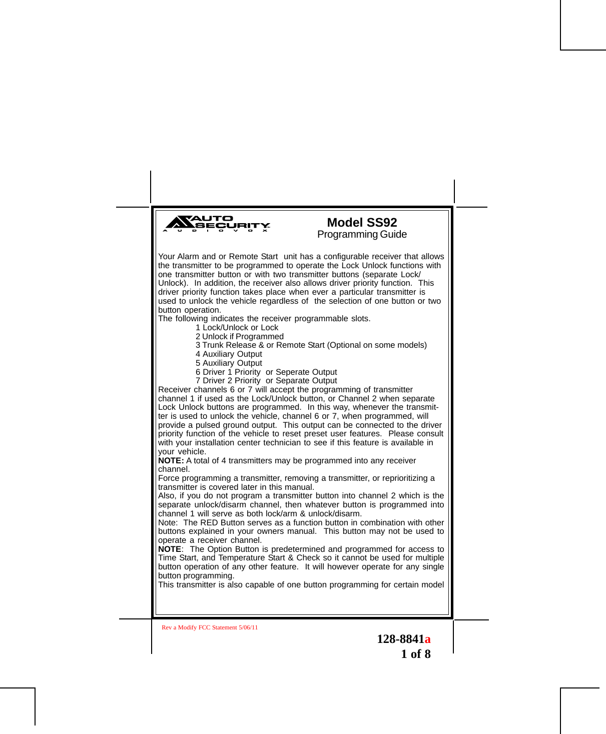 128-8841a1 of 8Your Alarm and or Remote Start  unit has a configurable receiver that allowsthe transmitter to be programmed to operate the Lock Unlock functions withone transmitter button or with two transmitter buttons (separate Lock/Unlock).  In addition, the receiver also allows driver priority function.  Thisdriver priority function takes place when ever a particular transmitter isused to unlock the vehicle regardless of  the selection of one button or twobutton operation.The following indicates the receiver programmable slots.1 Lock/Unlock or Lock2 Unlock if Programmed3 Trunk Release &amp; or Remote Start (Optional on some models)4 Auxiliary Output5 Auxiliary Output6 Driver 1 Priority  or Seperate Output7 Driver 2 Priority  or Separate OutputReceiver channels 6 or 7 will accept the programming of transmitterchannel 1 if used as the Lock/Unlock button, or Channel 2 when separateLock Unlock buttons are programmed.  In this way, whenever the transmit-ter is used to unlock the vehicle, channel 6 or 7, when programmed, willprovide a pulsed ground output.  This output can be connected to the driverpriority function of the vehicle to reset preset user features.  Please consultwith your installation center technician to see if this feature is available inyour vehicle.NOTE: A total of 4 transmitters may be programmed into any receiverchannel.Force programming a transmitter, removing a transmitter, or reprioritizing atransmitter is covered later in this manual.Also, if you do not program a transmitter button into channel 2 which is theseparate unlock/disarm channel, then whatever button is programmed intochannel 1 will serve as both lock/arm &amp; unlock/disarm.Note:  The RED Button serves as a function button in combination with otherbuttons explained in your owners manual.  This button may not be used tooperate a receiver channel.NOTE:  The Option Button is predetermined and programmed for access toTime Start, and Temperature Start &amp; Check so it cannot be used for multiplebutton operation of any other feature.  It will however operate for any singlebutton programming.This transmitter is also capable of one button programming for certain modelModel SS92Programming GuideRev a Modify FCC Statement 5/06/11