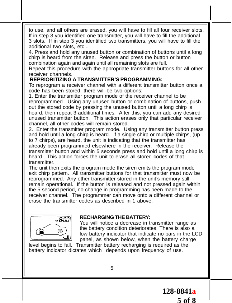 128-8841a5 of 8to use, and all others are erased, you will have to fill all four receiver slots.If in step 3 you identified one transmitter, you will have to fill the additional3 slots.  If in step 3 you identified two transmitters, you will have to fill theadditional two slots, etc...4. Press and hold any unused button or combination of buttons until a longchirp is heard from the siren.  Release and press the button or buttoncombination again and again until all remaining slots are full.Repeat this procedure with the appropriate transmitter buttons for all otherreceiver channels. REPRIORITIZING A TRANSMITTER’S PROGRAMMING:To reprogram a receiver channel with a different transmitter button once acode has been stored, there will be two options:1. Enter the transmitter program mode of the receiver channel to bereprogrammed.  Using any unused button or combination of buttons, pushout the stored code by pressing the unused button until a long chirp isheard, then repeat 3 additional times.  After this, you can add any desiredunused transmitter button.  This action erases only that particular receiverchannel, all other codes will remain stored.2.  Enter the transmitter program mode.  Using any transmitter button pressand hold until a long chirp is heard.  If a single chirp or multiple chirps, (upto 7 chirps), are heard, the unit is indicating that the transmitter hasalready been programmed elsewhere in the receiver.  Release thetransmitter button and within 5 seconds press and hold until a long chirp isheard.  This action forces the unit to erase all stored codes of thattransmitter.The unit then exits the program mode the siren emits the program modeexit chirp pattern.  All transmitter buttons for that transmitter must now bereprogrammed.  Any other transmitter stored in the unit’s memory stillremain operational.  If the button is released and not pressed again withinthe 5 second period, no change in programming has been made to thereceiver channel.  The programmer can move onto a different channel orerase the transmitter codes as described in 1 above.RECHARGING THE BATTERY:You will notice a decrease in transmitter range asthe battery condition deteriorates. There is also alow battery indicator that indicate no bars in the LCDpanel, as shown below, when the battery chargelevel begins to fall.  Transmitter battery recharging is required as thebattery indicator dictates which  depends upon frequency of use.5