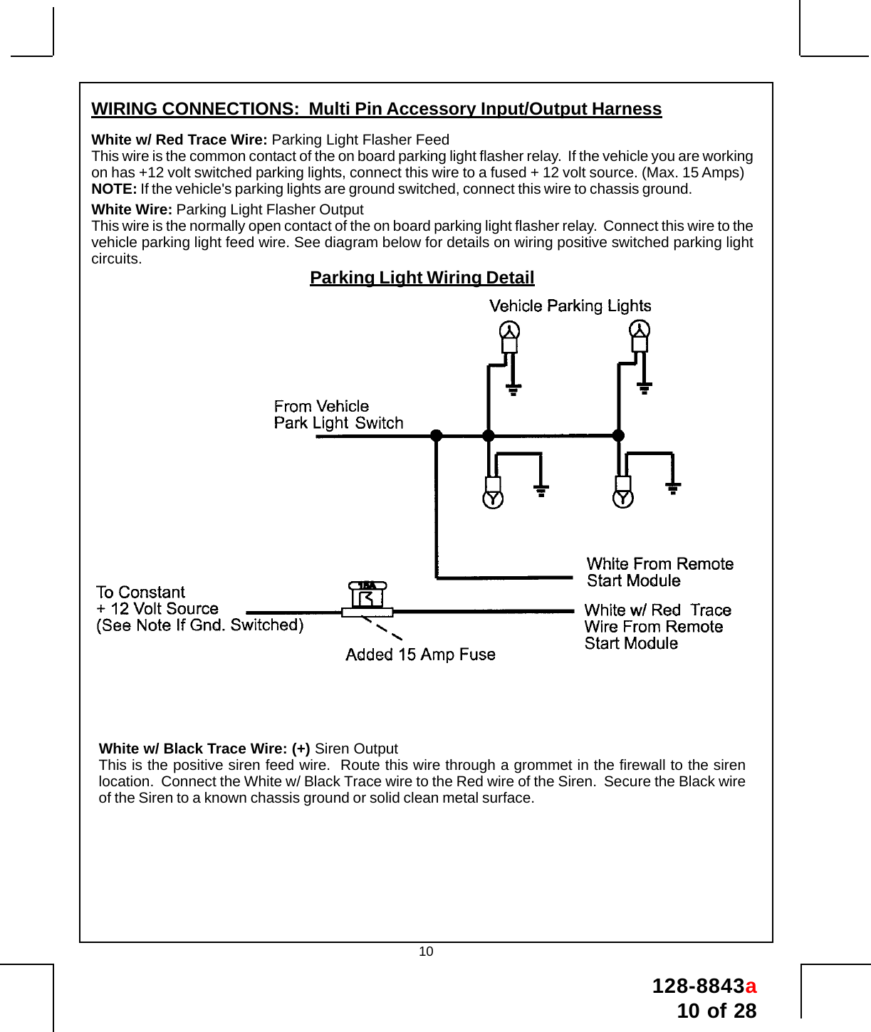 128-8843a10 of 2810White w/ Black Trace Wire: (+) Siren OutputThis is the positive siren feed wire.  Route this wire through a grommet in the firewall to the sirenlocation.  Connect the White w/ Black Trace wire to the Red wire of the Siren.  Secure the Black wireof the Siren to a known chassis ground or solid clean metal surface.WIRING CONNECTIONS:  Multi Pin Accessory Input/Output HarnessWhite w/ Red Trace Wire: Parking Light Flasher FeedThis wire is the common contact of the on board parking light flasher relay.  If the vehicle you are workingon has +12 volt switched parking lights, connect this wire to a fused + 12 volt source. (Max. 15 Amps)NOTE: If the vehicle&apos;s parking lights are ground switched, connect this wire to chassis ground.White Wire: Parking Light Flasher OutputThis wire is the normally open contact of the on board parking light flasher relay.  Connect this wire to thevehicle parking light feed wire. See diagram below for details on wiring positive switched parking lightcircuits. Parking Light Wiring Detail
