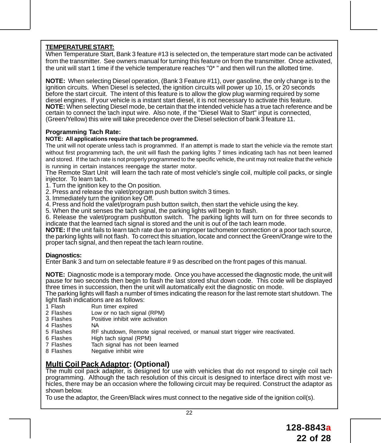 128-8843a22 of 2822TEMPERATURE START:When Temperature Start, Bank 3 feature #13 is selected on, the temperature start mode can be activatedfrom the transmitter.  See owners manual for turning this feature on from the transmitter.  Once activated,the unit will start 1 time if the vehicle temperature reaches &quot;0* &quot; and then will run the allotted time.NOTE:  When selecting Diesel operation, (Bank 3 Feature #11), over gasoline, the only change is to theignition circuits.  When Diesel is selected, the ignition circuits will power up 10, 15, or 20 secondsbefore the start circuit.  The intent of this feature is to allow the glow plug warming required by somediesel engines.  If your vehicle is a instant start diesel, it is not necessary to activate this feature.NOTE: When selecting Diesel mode, be certain that the intended vehicle has a true tach reference and becertain to connect the tach input wire.  Also note, if the &quot;Diesel Wait to Start&quot; input is connected,(Green/Yellow) this wire will take precedence over the Diesel selection of bank 3 feature 11.Programming Tach Rate:NOTE:  All applications require that tach be programmed.The unit will not operate unless tach is programmed.  If an attempt is made to start the vehicle via the remote startwithout first programming tach, the unit will flash the parking lights 7 times indicating tach has not been learnedand stored.  If the tach rate is not properly programmed to the specific vehicle, the unit may not realize that the vehicleis running in certain instances reengage the starter motor.The Remote Start Unit  will learn the tach rate of most vehicle&apos;s single coil, multiple coil packs, or singleinjector.  To learn tach.1. Turn the ignition key to the On position.2. Press and release the valet/program push button switch 3 times.3. Immediately turn the ignition key Off.4. Press and hold the valet/program push button switch, then start the vehicle using the key.5. When the unit senses the tach signal, the parking lights will begin to flash.6. Release the valet/program pushbutton switch.  The parking lights will turn on for three seconds toindicate that the learned tach signal is stored and the unit is out of the tach learn mode.NOTE: If the unit fails to learn tach rate due to an improper tachometer connection or a poor tach source,the parking lights will not flash.  To correct this situation, locate and connect the Green/Orange wire to theproper tach signal, and then repeat the tach learn routine.Diagnostics:Enter Bank 3 and turn on selectable feature # 9 as described on the front pages of this manual.NOTE:  Diagnostic mode is a temporary mode.  Once you have accessed the diagnostic mode, the unit willpause for two seconds then begin to flash the last stored shut down code.  This code will be displayedthree times in succession, then the unit will automatically exit the diagnostic on mode.The parking lights will flash a number of times indicating the reason for the last remote start shutdown. Thelight flash indications are as follows:1 Flash Run timer expired2 Flashes Low or no tach signal (RPM)3 Flashes Positive inhibit wire activation4 Flashes NA5 Flashes RF shutdown, Remote signal received, or manual start trigger wire reactivated.6 Flashes High tach signal (RPM)7 Flashes Tach signal has not been learned8 Flashes Negative inhibit wireMulti Coil Pack Adaptor: (Optional)The multi coil pack adapter, is designed for use with vehicles that do not respond to single coil tachprogramming.  Although the tach resolution of this circuit is designed to interface direct with most ve-hicles, there may be an occasion where the following circuit may be required. Construct the adaptor asshown below.To use the adaptor, the Green/Black wires must connect to the negative side of the ignition coil(s).