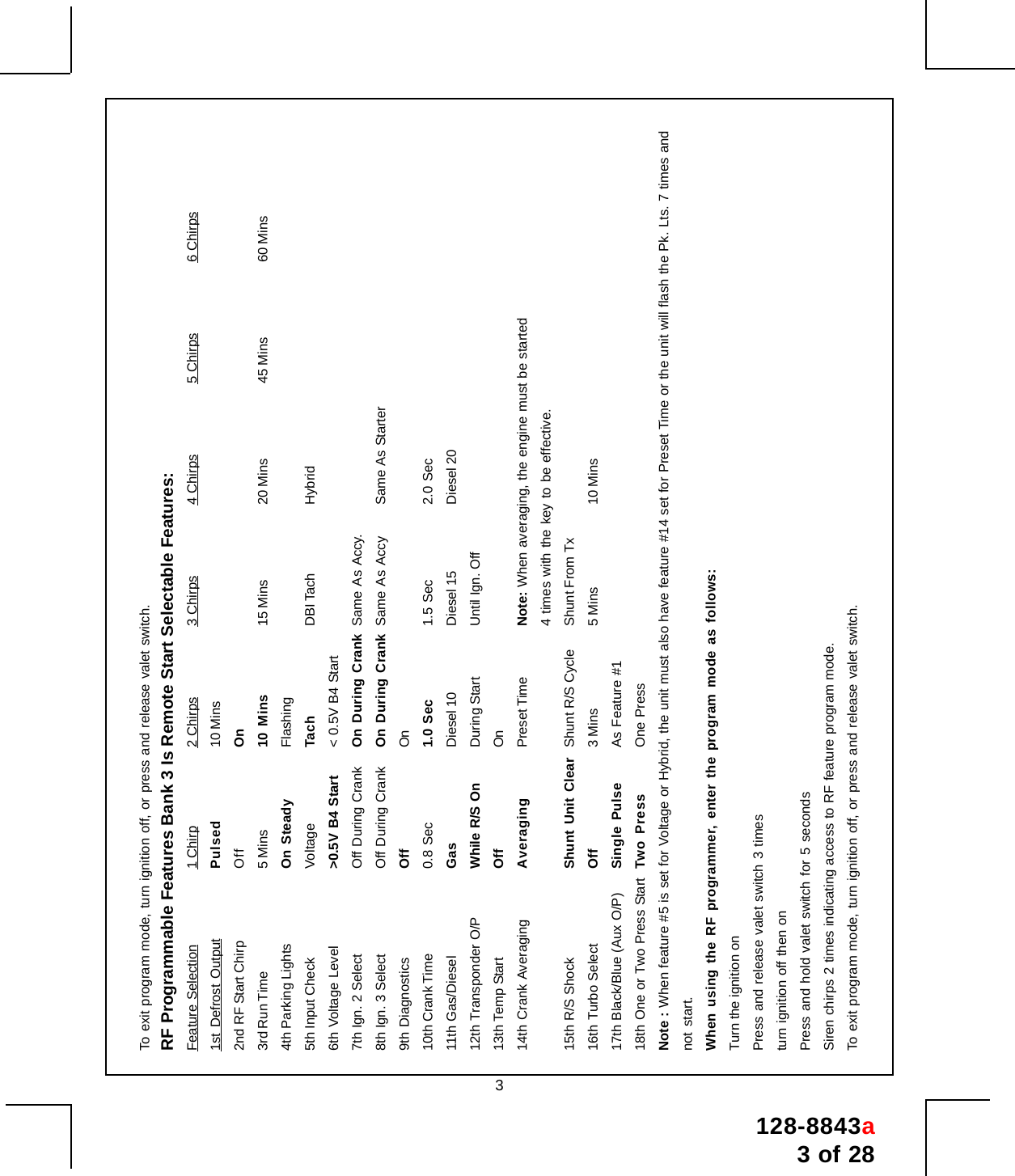 128-8843a3 of 283To exit program mode, turn ignition off, or press and release valet switch.RF Programmable Features Bank 3 Is Remote Start Selectable Features:Feature Selection 1 Chirp 2 Chirps 3 Chirps 4 Chirps 5 Chirps 6 Chirps1st Defrost Output Pulsed 10 Mins2nd RF Start Chirp Off On3rd Run Time 5 Mins 10 Mins 15 Mins 20 Mins 45 Mins 60 Mins4th Parking Lights On Steady Flashing5th Input Check Voltage Tach DBI Tach Hybrid6th Voltage Level &gt;0.5V B4 Start &lt; 0.5V B4 Start7th Ign. 2 Select Off During Crank On During Crank Same As Accy.8th Ign. 3 Select Off During Crank On During Crank Same As Accy Same As Starter9th Diagnostics Off On10th Crank Time 0.8 Sec 1.0 Sec 1.5 Sec 2.0 Sec11th Gas/Diesel Gas Diesel 10 Diesel 15 Diesel 2012th Transponder O/P While R/S On During Start Until Ign. Off13th Temp Start Off On14th Crank Averaging Averaging Preset Time Note: When averaging, the engine must be started4 times with the key to be effective.15th R/S Shock Shunt Unit Clear Shunt R/S Cycle Shunt From Tx16th Turbo Select Off 3 Mins 5 Mins 10 Mins17th Black/Blue (Aux O/P) Single Pulse As Feature #118th One or Two Press Start Two Press One PressNote : When feature #5 is set for Voltage or Hybrid, the unit must also have feature #14 set for Preset Time or the unit will flash the Pk. Lts. 7 times andnot start.When using the RF programmer, enter the program mode as follows:Turn the ignition onPress and release valet switch 3 timesturn ignition off then onPress and hold valet switch for 5 secondsSiren chirps 2 times indicating access to RF feature program mode.To exit program mode, turn ignition off, or press and release valet switch.