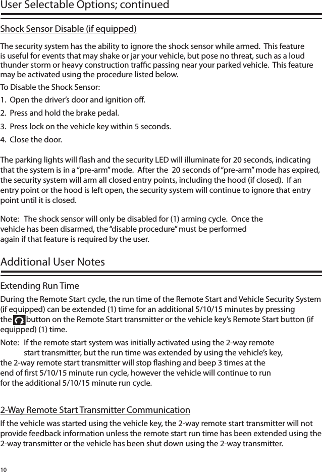 10Shock Sensor Disable (if equipped)The security system has the ability to ignore the shock sensor while armed.  This feature is useful for events that may shake or jar your vehicle, but pose no threat, such as a loud thunder storm or heavy construction tra  c passing near your parked vehicle.  This feature may be activated using the procedure listed below.To Disable the Shock Sensor:1.  Open the driver’s door and ignition o .2.  Press and hold the brake pedal.3.  Press lock on the vehicle key within 5 seconds.4.  Close the door.The parking lights will  ash and the security LED will illuminate for 20 seconds, indicating that the system is in a “pre-arm” mode.  After the  20 seconds of “pre-arm” mode has expired, the security system will arm all closed entry points, including the hood (if closed).  If an entry point or the hood is left open, the security system will continue to ignore that entry point until it is closed.Extending Run TimeDuring the Remote Start cycle, the run time of the Remote Start and Vehicle Security System (if equipped) can be extended (1) time for an additional 5/10/15 minutes by pressing the        button on the Remote Start transmitter or the vehicle key’s Remote Start button (if equipped) (1) time.Note:  If the remote start system was initially activated using the 2-way remote      start transmitter, but the run time was extended by using the vehicle’s key,    the 2-way remote start transmitter will stop  ashing and beep 3 times at the    end of  rst 5/10/15 minute run cycle, however the vehicle will continue to run    for the additional 5/10/15 minute run cycle.  2-Way Remote Start Transmitter CommunicationIf the vehicle was started using the vehicle key, the 2-way remote start transmitter will not provide feedback information unless the remote start run time has been extended using the 2-way transmitter or the vehicle has been shut down using the 2-way transmitter. User Selectable Options; continued Additional User Notes Note:  The shock sensor will only be disabled for (1) arming cycle.  Once the     vehicle has been disarmed, the “disable procedure” must be performed      again if that feature is required by the user. 