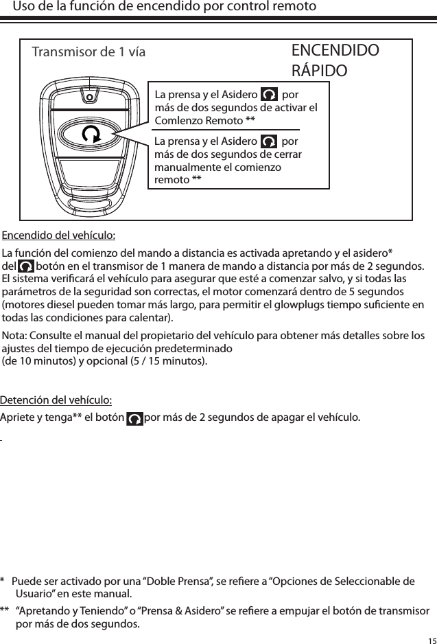 15Encendido del vehículo:La función del comienzo del mando a distancia es activada apretando y el asidero* del        botón en el transmisor de 1 manera de mando a distancia por más de 2 segundos. El sistema veri cará el vehículo para asegurar que esté a comenzar salvo, y si todas las parámetros de la seguridad son correctas, el motor comenzará dentro de 5 segundos (motores diesel pueden tomar más largo, para permitir el glowplugs tiempo su ciente en todas las condiciones para calentar). Nota: Consulte el manual del propietario del vehículo para obtener más detalles sobre los ajustes del tiempo de ejecución predeterminado (de 10 minutos) y opcional (5 / 15 minutos).  Uso de la función de encendido por control remotoENCENDIDO RÁPIDOTransmisor de 1 vía*   Puede ser activado por una “Doble Prensa”, se re ere a “Opciones de Seleccionable de Usuario” en este manual. **  “Apretando y Teniendo” o “Prensa &amp; Asidero” se re ere a empujar el botón de transmisor por más de dos segundos. Detención del vehículo:Apriete y tenga** el botón        por más de 2 segundos de apagar el vehículo.   La prensa y el Asidero          por más de dos segundos de activar el Comlenzo Remoto **La prensa y el Asidero          por más de dos segundos de cerrar manualmente el comienzo remoto **