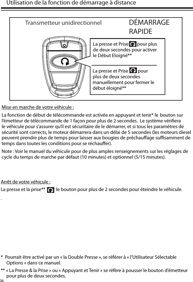 26Mise en marche de votre véhicule :La fonction de début de télécommande est activée en appuyant et tenir* le  bouton sur l’émetteur de télécommande de 1 façon pour plus de 2 secondes.  Le système véri era le véhicule pour s’assurer qu’il est sécuritaire de le démarrer, et si tous les paramètres de sécurité sont corrects, le moteur démarrera dans un délai de 5 secondes (les moteurs diesel peuvent prendre plus de temps pour laisser aux bougies de préchau age su  samment de temps dans toutes les conditions pour se réchau er).Note : Voir le manuel du véhicule pour de plus amples renseignements sur les réglages de cycle du temps de marche par défaut (10 minutes) et optionnel (5/15 minutes).  Utilisation de la fonction de démarrage à distanceDÉMARRAGE RAPIDETransmetteur unidirectionnelArrêt de votre véhicule :La presse et la prise**          le bouton pour plus de 2 secondes pour éteindre le véhicule.  *  Pourrait être activé par un « la Double Presse », se référer à « l’Utilisateur Sélectable Options » dans ce manuel. ** « La Presse &amp; la Prise » ou « Appuyant et Tenir » se réfère à pousser le bouton d’émetteur pour plus de deux secondes. La presse et Prise        pour plus de deux secondes pour activer le Début Eloigné**La presse et Prise         pour plus de deux secondes manuellement pour fermer le début éloigné**