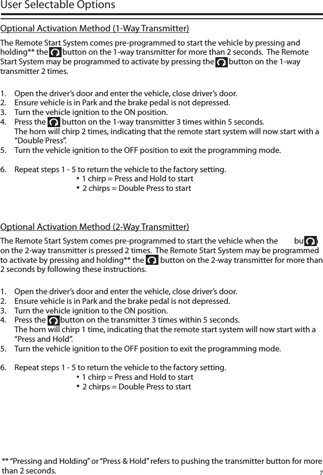 7User Selectable OptionsThe Remote Start System comes pre-programmed to start the vehicle by pressing and holding** the        button on the 1-way transmitter for more than 2 seconds.  The Remote Start System may be programmed to activate by pressing the        button on the 1-way transmitter 2 times.1.   Open the driver’s door and enter the vehicle, close driver’s door.2.  Ensure vehicle is in Park and the brake pedal is not depressed.3.  Turn the vehicle ignition to the ON position.4.  Press the         button on the 1-way transmitter 3 times within 5 seconds.  The horn will chirp 2 times, indicating that the remote start system will now start with a “Double Press”.5.  Turn the vehicle ignition to the OFF position to exit the programming mode. 6.  Repeat steps 1 - 5 to return the vehicle to the factory setting.      • 1 chirp = Press and Hold to start      • 2 chirps = Double Press to start** “Pressing and Holding” or “Press &amp; Hold” refers to pushing the transmitter button for more than 2 seconds. Optional Activation Method (1-Way Transmitter)The Remote Start System comes pre-programmed to start the vehicle when the         button on the 2-way transmitter is pressed 2 times.  The Remote Start System may be programmed to activate by pressing and holding** the         button on the 2-way transmitter for more than 2 seconds by following these instructions.1.   Open the driver’s door and enter the vehicle, close driver’s door.2.  Ensure vehicle is in Park and the brake pedal is not depressed.3.  Turn the vehicle ignition to the ON position.4.  Press the        button on the transmitter 3 times within 5 seconds.  The horn will chirp 1 time, indicating that the remote start system will now start with a “Press and Hold”.5.  Turn the vehicle ignition to the OFF position to exit the programming mode. 6.  Repeat steps 1 - 5 to return the vehicle to the factory setting.      • 1 chirp = Press and Hold to start      • 2 chirps = Double Press to startOptional Activation Method (2-Way Transmitter)