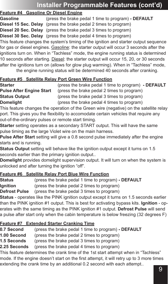 9Installer Programmable Features (cont’d)Feature #5   Satellite Relay Port Green Wire FunctionStarter         (press the brake pedal 1 time to program)  - DEFAULTPulse After Engine Start  (press the brake pedal 2 times to program)Status Output      (press the brake pedal 3 times to program)Domelight        (press the brake pedal 4 times to program)This feature changes the operation of the Green wire (negative) on the satellite relay port.Thisgivesyoutheexibilitytoaccomodatecertainvehiclesthatrequireanyout-of-the-ordinary pulses or remote start timing. Starter setting operates as a secondary START output. This will have the same pulse timing as the large Violet wire on the main harness.  Pulse After Start setting will give a 0.8 second pulse immediately after the engine starts and is running.Status Output setting will behave like the ignition output except it turns on 1.5 seconds earlier than the primary ignition output..Domelight provides domelight supervision output. It will turn on when the system is unlocked and after turning the ignition “off”.Feature #7   Extended Starter Cranking Time0.7 Second  (press the brake pedal 1 time to program) - DEFAULT1.00 Second  (press the brake pedal 2 times to program)1.5 Seconds  (press the brake pedal 3 times to program)2.25 Seconds  (press the brake pedal 4 times to program)This feature determines the crank time of the 1st start attempt when in “Tachless” mode.Iftheenginedoesn’tstartontherstattempt,itwillretryupto3moretimesextending the crank time by an additional 0.2 second with each attempt..Feature #4   Gasoline Or Diesel EngineGasoline      (press the brake pedal 1 time to program) - DEFAULTDiesel 15 Sec. Delay  (press the brake pedal 2 times to program)Diesel 20 Sec. Delay  (press the brake pedal 3 times to program)Diesel 30 Sec. Delay  (press the brake pedal 4 times to program)This feature changes the system’s timing of the ignition and starter output sequence for gas or diesel engines. Gasoline: the starter output will occur 3 seconds after the ignitions turn on. When in “Tachless” mode, the engine running status is determined 10 seconds after starting. Diesel: the starter output will occur 15, 20, or 30 seconds after the ignitions turn on (allows for glow plug warming). When in “Tachless” mode,        the engine running status will be determined 40 seconds after cranking. Feature #6   Satellite Relay Port Blue Wire FunctionStatus    (press the brake pedal 1 time to program) - DEFAULTIgnition    (press the brake pedal 2 times to program)Defrost Pulse   (press the brake pedal 3 times to program)Status - operates like the PINK ignition output except it turns on 1.5 seconds earlier than the PINK ignition #1 output. This is best for activating bypass kits. Ignition - op-erates with the same timing as the PINK ignition #1 output. Defrost Pulse will send a pulse after start only when the cabin temperature is below freezing (32 degrees F)