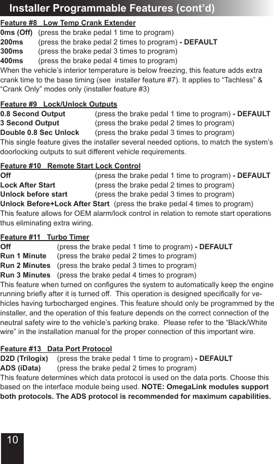 10Installer Programmable Features (cont’d)Feature #11   Turbo TimerOff      (press the brake pedal 1 time to program) - DEFAULTRun 1 Minute  (press the brake pedal 2 times to program)Run 2 Minutes  (press the brake pedal 3 times to program)Run 3 Minutes  (press the brake pedal 4 times to program)Thisfeaturewhenturnedonconguresthesystemtoautomaticallykeeptheenginerunningbrieyafteritisturnedoff.Thisoperationisdesignedspecicallyforve-hicles having turbocharged engines. This feature should only be programmed by the installer, and the operation of this feature depends on the correct connection of the neutral safety wire to the vehicle’s parking brake.  Please refer to the “Black/White wire” in the installation manual for the proper connection of this important wire.  Feature #13   Data Port ProtocolD2D (Trilogix)  (press the brake pedal 1 time to program) - DEFAULTADS (iData)  (press the brake pedal 2 times to program)This feature determines which data protocol is used on the data ports. Choose this based on the interface module being used. NOTE: OmegaLink modules support both protocols. The ADS protocol is recommended for maximum capabilities.Feature #9   Lock/Unlock Outputs     0.8 Second Output    (press the brake pedal 1 time to program) - DEFAULT3 Second Output    (press the brake pedal 2 times to program)Double 0.8 Sec Unlock   (press the brake pedal 3 times to program)This single feature gives the installer several needed options, to match the system’s doorlocking outputs to suit different vehicle requirements. Feature #8   Low Temp Crank Extender0ms (Off)  (press the brake pedal 1 time to program)200ms  (press the brake pedal 2 times to program) - DEFAULT300ms  (press the brake pedal 3 times to program)400ms  (press the brake pedal 4 times to program)When the vehicle’s interior temperature is below freezing, this feature adds extra crank time to the base timing (see  installer feature #7). It applies to “Tachless” &amp; “Crank Only” modes only (installer feature #3)Feature #10   Remote Start Lock ControlOff          (press the brake pedal 1 time to program) - DEFAULTLock After Start     (press the brake pedal 2 times to program)Unlock before start    (press the brake pedal 3 times to program)Unlock Before+Lock After Start  (press the brake pedal 4 times to program)This feature allows for OEM alarm/lock control in relation to remote start operations thus eliminating extra wiring.