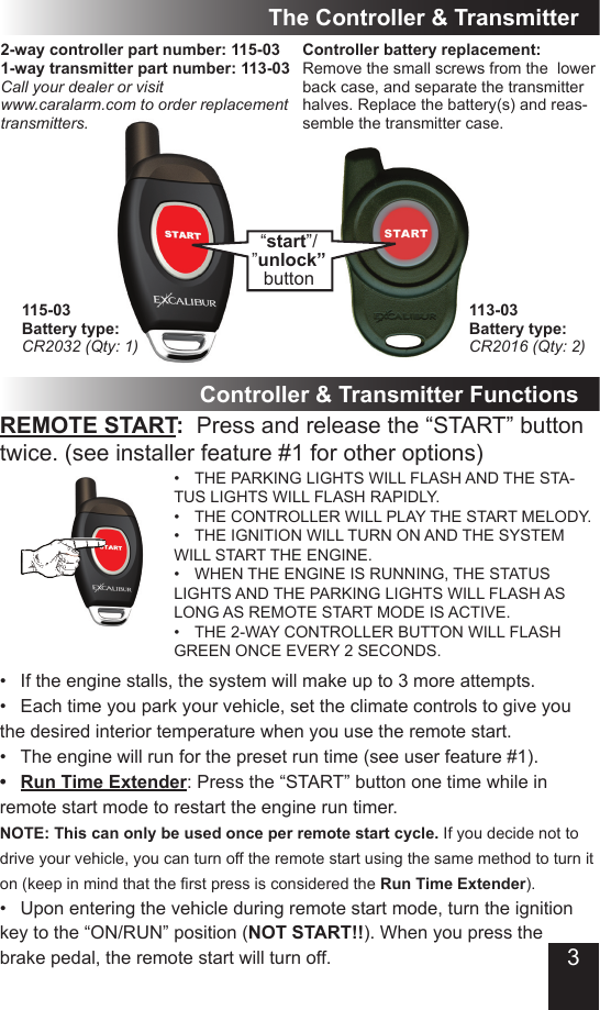 3The Controller &amp; Transmitter2-way controller part number: 115-03 1-way transmitter part number: 113-03Call your dealer or visit www.caralarm.com to order replacement transmitters.“start”/”unlock”buttonController &amp; Transmitter FunctionsREMOTE START:  Press and release the “START” button twice. (see installer feature #1 for other options)THE PARKING LIGHTS WILL FLASH AND THE STA-•TUS LIGHTS WILL FLASH RAPIDLY.THE CONTROLLER WILL PLAY THE START MELODY.•THE IGNITION WILL TURN ON AND THE SYSTEM •WILL START THE ENGINE.WHEN THE ENGINE IS RUNNING, THE STATUS •LIGHTS AND THE PARKING LIGHTS WILL FLASH AS LONG AS REMOTE START MODE IS ACTIVE. THE 2-WAY CONTROLLER BUTTON WILL FLASH •GREEN ONCE EVERY 2 SECONDS.If the engine stalls, the system will make up to 3 more attempts.•Each time you park your vehicle, set the climate controls to give you •the desired interior temperature when you use the remote start.The engine will run for the preset run time (see user feature #1). •Run Time Extender•  : Press the “START” button one time while in remote start mode to restart the engine run timer. NOTE: This can only be used once per remote start cycle. If you decide not to drive your vehicle, you can turn off the remote start using the same method to turn it on(keepinmindthattherstpressisconsideredtheRun Time Extender).Upon entering the vehicle during remote start mode, turn the ignition •key to the “ON/RUN” position (NOT START!!). When you press the  brake pedal, the remote start will turn off.Controller battery replacement:Remove the small screws from the  lower back case, and separate the transmitter halves. Replace the battery(s) and reas-semble the transmitter case.115-03Battery type:CR2032 (Qty: 1)113-03Battery type:CR2016 (Qty: 2)