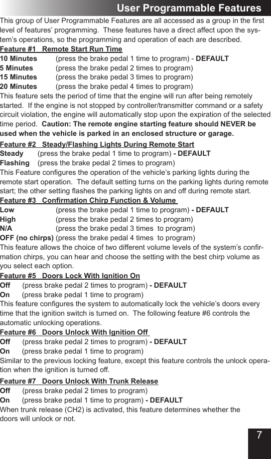 7Feature #1   Remote Start Run Time10 Minutes  (press the brake pedal 1 time to program) - DEFAULT5 Minutes    (press the brake pedal 2 times to program) 15 Minutes  (press the brake pedal 3 times to program)20 Minutes  (press the brake pedal 4 times to program)This feature sets the period of time that the engine will run after being remotely started.  If the engine is not stopped by controller/transmitter command or a safety circuit violation, the engine will automatically stop upon the expiration of the selected time period.  Caution: The remote engine starting feature should NEVER be used when the vehicle is parked in an enclosed structure or garage.ThisgroupofUserProgrammableFeaturesareallaccessedasagroupintherstlevel of features’ programming.  These features have a direct affect upon the sys-tem’s operations, so the programming and operation of each are described. Feature #2   Steady/Flashing Lights During Remote Start Steady       (press the brake pedal 1 time to program) - DEFAULTFlashing    (press the brake pedal 2 times to program)ThisFeaturecongurestheoperationofthevehicle’sparkinglightsduringtheremote start operation.  The default setting turns on the parking lights during remote start;theothersettingashestheparkinglightsonandoffduringremotestart.User Programmable FeaturesFeature #3   Conrmation Chirp Function &amp; Volume   Low      (press the brake pedal 1 time to program) - DEFAULTHigh          (press the brake pedal 2 times to program)N/A      (press the brake pedal 3 times  to program)OFF (no chirps) (press the brake pedal 4 times  to program)Thisfeatureallowsthechoiceoftwodifferentvolumelevelsofthesystem’sconr-mation chirps, you can hear and choose the setting with the best chirp volume as you select each option.  Feature #5   Doors Lock With Ignition OnOff      (press brake pedal 2 times to program) - DEFAULTOn      (press brake pedal 1 time to program)Thisfeatureconguresthesystemtoautomaticallylockthevehicle’sdoorseverytime that the ignition switch is turned on.  The following feature #6 controls the automatic unlocking operations.Feature #6   Doors Unlock With Ignition Off Off      (press brake pedal 2 times to program) - DEFAULTOn      (press brake pedal 1 time to program)Similar to the previous locking feature, except this feature controls the unlock opera-tion when the ignition is turned off.Feature #7   Doors Unlock With Trunk ReleaseOff      (press brake pedal 2 times to program) On      (press brake pedal 1 time to program) - DEFAULTWhen trunk release (CH2) is activated, this feature determines whether the doors will unlock or not.