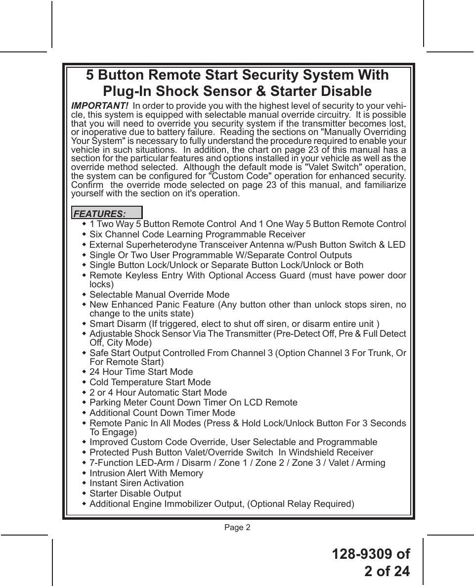 128-9309  of  2 of 24Page 25 Button Remote Start Security System With Plug-In Shock Sensor &amp; Starter DisableIMPORTANT!  In order to provide you with the highest level of security to your vehi-cle, this system is equipped with selectable manual override circuitry.  It is possible that you will need to override you security system if the transmitter becomes lost, or inoperative due to battery failure.  Reading the sections on &quot;Manually Overriding Your System&quot; is necessary to fully understand the procedure required to enable your vehicle in such situations.  In addition, the chart on page 23 of this manual has a section for the particular features and options installed in your vehicle as well as the override method selected.  Although the default mode is &quot;Valet Switch&quot; operation, the system can be congured for &quot;Custom Code&quot; operation for enhanced security.  Conrm  the override mode selected on page 23 of this manual, and familiarize yourself with the section on it&apos;s operation. FEATURES:   1 Two Way 5 Button Remote Control  And 1 One Way 5 Button Remote Control  Six Channel Code Learning Programmable Receiver   External Superheterodyne Transceiver Antenna w/Push Button Switch &amp; LED   Single Or Two User Programmable W/Separate Control Outputs  Single Button Lock/Unlock or Separate Button Lock/Unlock or Both   Remote Keyless Entry With Optional Access Guard (must have power door locks)  Selectable Manual Override Mode   New Enhanced Panic Feature (Any button other than unlock stops siren, no change to the units state)  Smart Disarm (If triggered, elect to shut off siren, or disarm entire unit )  Adjustable Shock Sensor Via The Transmitter (Pre-Detect Off, Pre &amp; Full Detect Off, City Mode)  Safe Start Output Controlled From Channel 3 (Option Channel 3 For Trunk, Or For Remote Start) 24 Hour Time Start Mode Cold Temperature Start Mode 2 or 4 Hour Automatic Start Mode Parking Meter Count Down Timer On LCD Remote Additional Count Down Timer Mode  Remote Panic In All Modes (Press &amp; Hold Lock/Unlock Button For 3 Seconds To Engage)  Improved Custom Code Override, User Selectable and Programmable  Protected Push Button Valet/Override Switch  In Windshield Receiver    7-Function LED-Arm / Disarm / Zone 1 / Zone 2 / Zone 3 / Valet / Arming  Intrusion Alert With Memory  Instant Siren Activation  Starter Disable Output   Additional Engine Immobilizer Output, (Optional Relay Required)