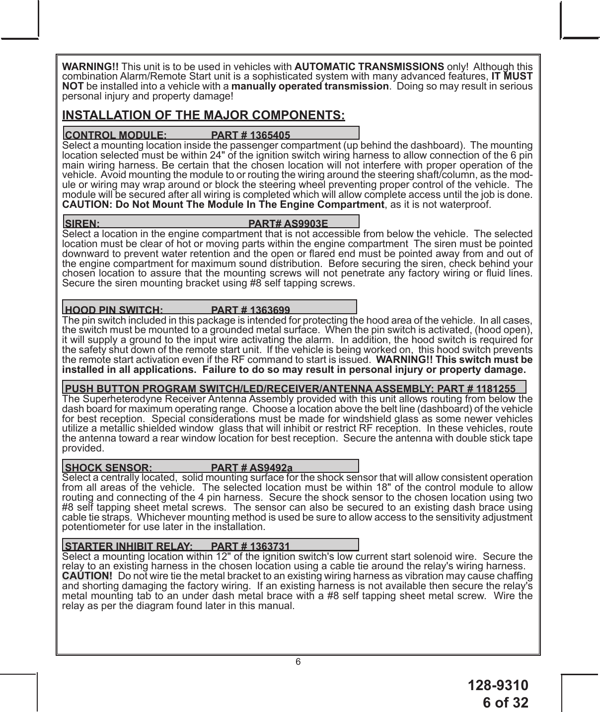 128-9310 6 of 326WARNING!! This unit is to be used in vehicles with AUTOMATIC TRANSMISSIONS only!  Although this combination Alarm/Remote Start unit is a sophisticated system with many advanced features, IT MUST NOT be installed into a vehicle with a manually operated transmission.  Doing so may result in serious personal injury and property damage!INSTALLATION OF THE MAJOR COMPONENTS: CONTROL MODULE:    PART # 1365405Select a mounting location inside the passenger compartment (up behind the dashboard).  The mounting  location selected must be within 24&quot; of the ignition switch wiring harness to allow connection of the 6 pin main wiring harness. Be certain that the chosen location will not interfere with proper operation of the vehicle.  Avoid mounting the module to or routing the wiring around the steering shaft/column, as the mod-ule or wiring may wrap around or block the steering wheel preventing proper control of the vehicle.  The module will be secured after all wiring is completed which will allow complete access until the job is done. CAUTION: Do Not Mount The Module In The Engine Compartment, as it is not waterproof. SIREN:    PART# AS9903ESelect a location in the engine compartment that is not accessible from below the vehicle.  The selected location must be clear of hot or moving parts within the engine compartment  The siren must be pointed downward to prevent water retention and the open or ared end must be pointed away from and out of the engine compartment for maximum sound distribution.  Before securing the siren, check behind your chosen location to assure that the mounting screws will not penetrate any factory wiring or uid lines. Secure the siren mounting bracket using #8 self tapping screws.   HOOD PIN SWITCH:    PART # 1363699The pin switch included in this package is intended for protecting the hood area of the vehicle.  In all cases, the switch must be mounted to a grounded metal surface.  When the pin switch is activated, (hood open),  it will supply a ground to the input wire activating the alarm.  In addition, the hood switch is required for the safety shut down of the remote start unit.  If the vehicle is being worked on,  this hood switch prevents the remote start activation even if the RF command to start is issued.  WARNING!! This switch must be installed in all applications.  Failure to do so may result in personal injury or property damage. PUSH BUTTON PROGRAM SWITCH/LED/RECEIVER/ANTENNA ASSEMBLY: PART # 1181255The Superheterodyne Receiver Antenna Assembly provided with this unit allows routing from below the dash board for maximum operating range.  Choose a location above the belt line (dashboard) of the vehicle for best reception.  Special considerations must be made for windshield glass as some newer vehicles utilize a metallic shielded window  glass that will inhibit or restrict RF reception.  In these vehicles, route the antenna toward a rear window location for best reception.  Secure the antenna with double stick tape provided.   SHOCK SENSOR:    PART # AS9492aSelect a centrally located,  solid mounting surface for the shock sensor that will allow consistent operation from all areas of the vehicle.  The selected location must be within 18&quot; of the control module to allow  routing and connecting of the 4 pin harness.  Secure the shock sensor to the chosen location using two #8 self tapping sheet metal screws.  The sensor can also be secured to an existing dash brace using cable tie straps.  Whichever mounting method is used be sure to allow access to the sensitivity adjustment potentiometer for use later in the installation. STARTER INHIBIT RELAY:  PART # 1363731Select a mounting location within 12&quot; of the ignition switch&apos;s low current start solenoid wire.  Secure the relay to an existing harness in the chosen location using a cable tie around the relay&apos;s wiring harness.CAUTION!  Do not wire tie the metal bracket to an existing wiring harness as vibration may cause chafng and shorting damaging the factory wiring.  If an existing harness is not available then secure the relay&apos;s metal mounting tab to an under dash metal brace with a #8 self tapping sheet metal screw.  Wire the relay as per the diagram found later in this manual.