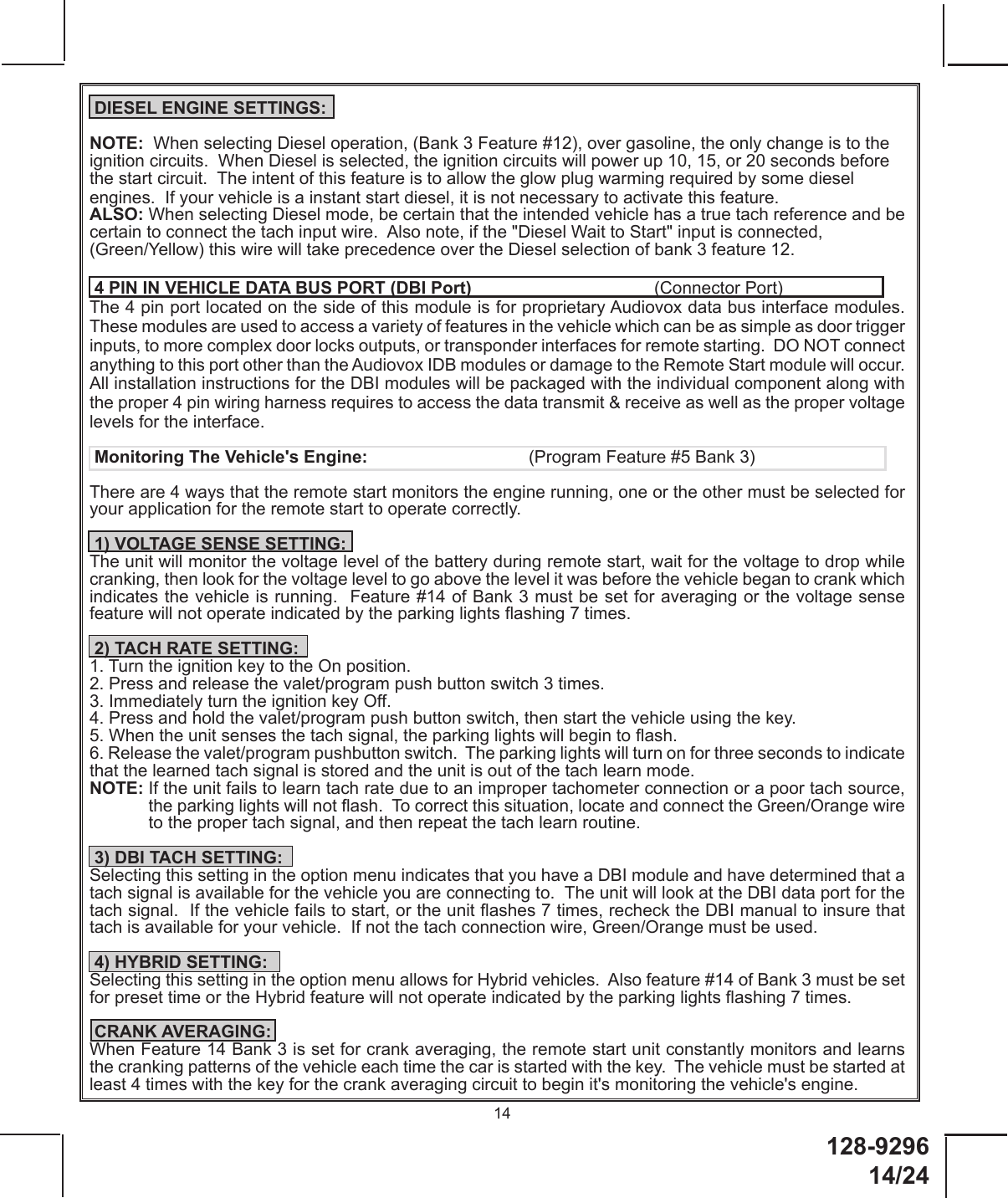 128-9296 14/2414 DIESEL ENGINE SETTINGS:NOTE:  When selecting Diesel operation, (Bank 3 Feature #12), over gasoline, the only change is to the ignition circuits.  When Diesel is selected, the ignition circuits will power up 10, 15, or 20 seconds before the start circuit.  The intent of this feature is to allow the glow plug warming required by some diesel engines.  If your vehicle is a instant start diesel, it is not necessary to activate this feature. ALSO: When selecting Diesel mode, be certain that the intended vehicle has a true tach reference and be certain to connect the tach input wire.  Also note, if the &quot;Diesel Wait to Start&quot; input is connected, (Green/Yellow) this wire will take precedence over the Diesel selection of bank 3 feature 12. 4 PIN IN VEHICLE DATA BUS PORT (DBI Port)      (Connector Port)The 4 pin port located on the side of this module is for proprietary Audiovox data bus interface modules.  These modules are used to access a variety of features in the vehicle which can be as simple as door trigger inputs, to more complex door locks outputs, or transponder interfaces for remote starting.  DO NOT connect anything to this port other than the Audiovox IDB modules or damage to the Remote Start module will occur.  All installation instructions for the DBI modules will be packaged with the individual component along with the proper 4 pin wiring harness requires to access the data transmit &amp; receive as well as the proper voltage levels for the interface. Monitoring The Vehicle&apos;s Engine:       (Program Feature #5 Bank 3)There are 4 ways that the remote start monitors the engine running, one or the other must be selected for your application for the remote start to operate correctly. 1) VOLTAGE SENSE SETTING:The unit will monitor the voltage level of the battery during remote start, wait for the voltage to drop while cranking, then look for the voltage level to go above the level it was before the vehicle began to crank which indicates the vehicle is running.  Feature #14 of Bank 3 must be set for averaging or the voltage sense  feature will not operate indicated by the parking lights ashing 7 times.  2) TACH RATE SETTING:1. Turn the ignition key to the On position.2. Press and release the valet/program push button switch 3 times.3. Immediately turn the ignition key Off.4. Press and hold the valet/program push button switch, then start the vehicle using the key.5. When the unit senses the tach signal, the parking lights will begin to ash.6. Release the valet/program pushbutton switch.  The parking lights will turn on for three seconds to indicate that the learned tach signal is stored and the unit is out of the tach learn mode.NOTE:  If the unit fails to learn tach rate due to an improper tachometer connection or a poor tach source, the parking lights will not ash.  To correct this situation, locate and connect the Green/Orange wire to the proper tach signal, and then repeat the tach learn routine. 3) DBI TACH SETTING:Selecting this setting in the option menu indicates that you have a DBI module and have determined that a tach signal is available for the vehicle you are connecting to.  The unit will look at the DBI data port for the tach signal.  If the vehicle fails to start, or the unit ashes 7 times, recheck the DBI manual to insure that tach is available for your vehicle.  If not the tach connection wire, Green/Orange must be used.  4) HYBRID SETTING:Selecting this setting in the option menu allows for Hybrid vehicles.  Also feature #14 of Bank 3 must be set for preset time or the Hybrid feature will not operate indicated by the parking lights ashing 7 times. CRANK AVERAGING:When Feature 14 Bank 3 is set for crank averaging, the remote start unit constantly monitors and learns the cranking patterns of the vehicle each time the car is started with the key.  The vehicle must be started at least 4 times with the key for the crank averaging circuit to begin it&apos;s monitoring the vehicle&apos;s engine.