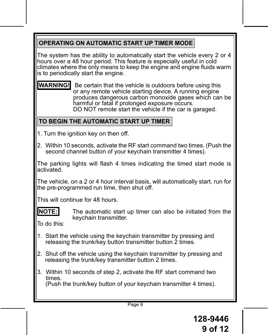 128-94469 of 12Page 9 OPERATING ON AUTOMATIC START UP TIMER MODEThe system has the ability to automatically start the vehicle every 2 or 4 hours over a 48 hour period. This feature is especially useful in cold climates where the only means to keep the engine and engine uids warm is to periodically start the engine. WARNING!   Be certain that the vehicle is outdoors before using this   or any remote vehicle starting device. A running engine   produces dangerous carbon monoxide gases which can be harmful or fatal if prolonged exposure occurs.   DO NOT remote start the vehicle if the car is garaged. TO BEGIN THE AUTOMATIC START UP TIMER1. Turn the ignition key on then off.2.    Within 10 seconds, activate the RF start command two times. (Push the second channel button of your keychain transmitter 4 times).The  parking  lights  will  ash  4  times  indicating  the  timed  start  mode  is activated.The vehicle, on a 2 or 4 hour interval basis, will automatically start, run for the pre-programmed run time, then shut off. This will continue for 48 hours. NOTE:     The automatic start up timer can also be initiated from the keychain transmitter.   To do this:1.  Start the vehicle using the keychain transmitter by pressing and      releasing the trunk/key button transmitter button 2 times.2.  Shut off the vehicle using the keychain transmitter by pressing and      releasing the trunk/key transmitter button 2 times.3.   Within 10 seconds of step 2, activate the RF start command two         times.      (Push the trunk/key button of your keychain transmitter 4 times).