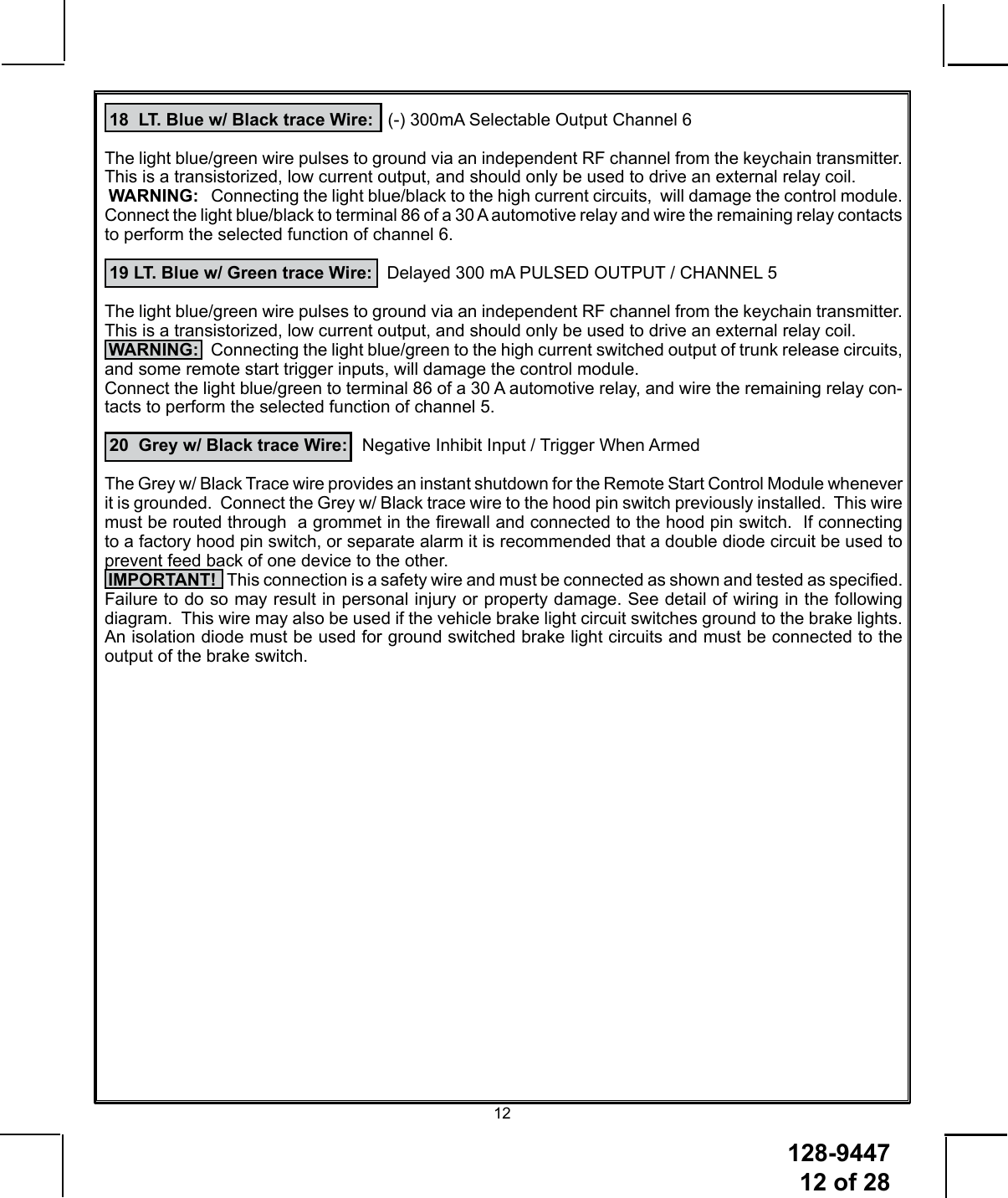 128-9447 12 of 2812 18  LT. Blue w/ Black trace Wire:   (-) 300mA Selectable Output Channel 6 The light blue/green wire pulses to ground via an independent RF channel from the keychain transmitter. This is a transistorized, low current output, and should only be used to drive an external relay coil. WARNING:   Connecting the light blue/black to the high current circuits,  will damage the control module.Connect the light blue/black to terminal 86 of a 30 A automotive relay and wire the remaining relay contacts to perform the selected function of channel 6. 19 LT. Blue w/ Green trace Wire:   Delayed 300 mA PULSED OUTPUT / CHANNEL 5The light blue/green wire pulses to ground via an independent RF channel from the keychain transmitter. This is a transistorized, low current output, and should only be used to drive an external relay coil. WARNING:   Connecting the light blue/green to the high current switched output of trunk release circuits, and some remote start trigger inputs, will damage the control module.Connect the light blue/green to terminal 86 of a 30 A automotive relay, and wire the remaining relay con-tacts to perform the selected function of channel 5.   20  Grey w/ Black trace Wire:   Negative Inhibit Input / Trigger When ArmedThe Grey w/ Black Trace wire provides an instant shutdown for the Remote Start Control Module whenever it is grounded.  Connect the Grey w/ Black trace wire to the hood pin switch previously installed.  This wire must be routed through  a grommet in the rewall and connected to the hood pin switch.  If connecting to a factory hood pin switch, or separate alarm it is recommended that a double diode circuit be used to prevent feed back of one device to the other. IMPORTANT!   This connection is a safety wire and must be connected as shown and tested as specied.  Failure to do so may result in personal injury or property damage. See detail of wiring in the following diagram.  This wire may also be used if the vehicle brake light circuit switches ground to the brake lights.  An isolation diode must be used for ground switched brake light circuits and must be connected to the output of the brake switch.