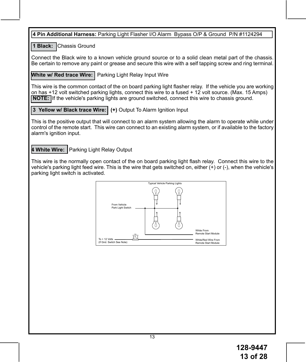 128-944713 of 2813 4 Pin Additional Harness: Parking Light Flasher I/O Alarm  Bypass O/P &amp; Ground  P/N #1124294 1 Black:   Chassis GroundConnect the Black wire to a known vehicle ground source or to a solid clean metal part of the chassis.  Be certain to remove any paint or grease and secure this wire with a self tapping screw and ring terminal.White w/ Red trace Wire:   Parking Light Relay Input WireThis wire is the common contact of the on board parking light asher relay.  If the vehicle you are working on has +12 volt switched parking lights, connect this wire to a fused + 12 volt source. (Max. 15 Amps) NOTE:  If the vehicle&apos;s parking lights are ground switched, connect this wire to chassis ground. 3  Yellow w/ Black trace Wire:   (+) Output To Alarm Ignition InputThis is the positive output that will connect to an alarm system allowing the alarm to operate while under control of the remote start.  This wire can connect to an existing alarm system, or if available to the factory alarm&apos;s ignition input. 4 White Wire:   Parking Light Relay Output  This wire is the normally open contact of the on board parking light ash relay.  Connect this wire to the vehicle&apos;s parking light feed wire. This is the wire that gets switched on, either (+) or (-), when the vehicle&apos;s parking light switch is activated.Typical Vehicle Parking LightsFrom Vehicle Park Light SwitchWhite From Remote Start ModuleTo + 12 Volts(If Gnd. Switch See Note) White/Red Wire From Remote Start Module15A