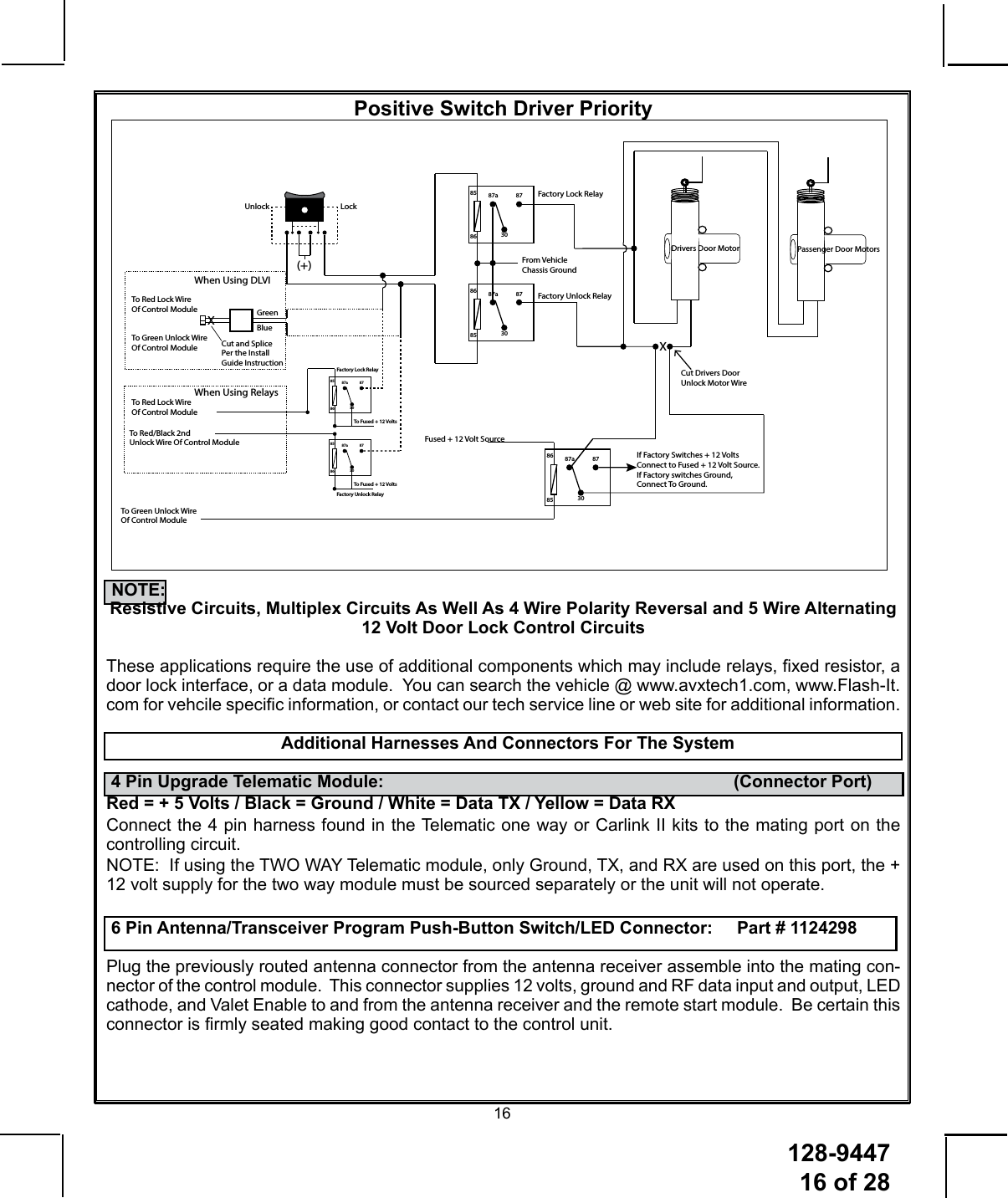 128-9447 16 of 2816Positive Switch Driver PriorityFactory Lock RelayFactory Unlock Relay87a 8730858687a 87308685LockUnlockTo Red Lock Wire Of Control ModuleTo Green Unlock Wire Of Control ModuleWhen Using DLVIXCut and Splice Per the Install Guide InstructionBlueGreenTo Red Lock Wire Of Control ModuleTo Red/Black 2nd Unlock Wire Of Control ModuleWhen Using RelaysFactory Lock RelayFactory Unlock Relay87a 8730858687a 87308586To Fused + 12 VoltsTo Fused + 12 Volts(+)From Vehicle Chassis GroundDrivers Door Motor Passenger Door MotorsXCut Drivers Door Unlock Motor WireTo Green Unlock Wire Of Control ModuleIf Factory Switches + 12 Volts Connect to Fused + 12 Volt Source.If Factory switches Ground, Connect To Ground.87a 87308685Fused + 12 Volt Source    NOTE:  Resistive Circuits, Multiplex Circuits As Well As 4 Wire Polarity Reversal and 5 Wire Alternating 12 Volt Door Lock Control CircuitsThese applications require the use of additional components which may include relays, xed resistor, a door lock interface, or a data module.  You can search the vehicle @ www.avxtech1.com, www.Flash-It.com for vehcile specic information, or contact our tech service line or web site for additional information.   Additional Harnesses And Connectors For The System 4 Pin Upgrade Telematic Module:              (Connector Port)Red = + 5 Volts / Black = Ground / White = Data TX / Yellow = Data RXConnect the 4 pin harness found in the Telematic one way or Carlink II kits to the mating port on the controlling circuit.NOTE:  If using the TWO WAY Telematic module, only Ground, TX, and RX are used on this port, the + 12 volt supply for the two way module must be sourced separately or the unit will not operate. 6 Pin Antenna/Transceiver Program Push-Button Switch/LED Connector:     Part # 1124298Plug the previously routed antenna connector from the antenna receiver assemble into the mating con-nector of the control module.  This connector supplies 12 volts, ground and RF data input and output, LED cathode, and Valet Enable to and from the antenna receiver and the remote start module.  Be certain this connector is rmly seated making good contact to the control unit. 