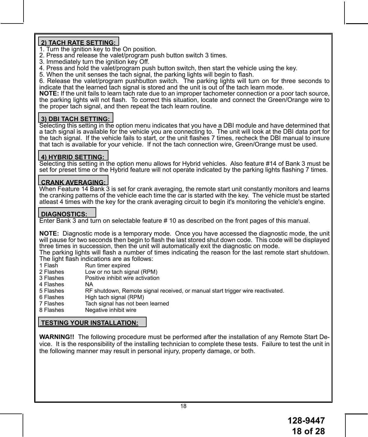 128-9447 18 of 2818 2) TACH RATE SETTING:1. Turn the ignition key to the On position.2. Press and release the valet/program push button switch 3 times.3. Immediately turn the ignition key Off.4. Press and hold the valet/program push button switch, then start the vehicle using the key.5. When the unit senses the tach signal, the parking lights will begin to ash.6. Release the valet/program pushbutton switch.  The parking lights will turn on for three seconds to indicate that the learned tach signal is stored and the unit is out of the tach learn mode.NOTE: If the unit fails to learn tach rate due to an improper tachometer connection or a poor tach source, the parking lights will not ash.  To correct this situation, locate and connect the Green/Orange wire to the proper tach signal, and then repeat the tach learn routine. 3) DBI TACH SETTING:Selecting this setting in the option menu indicates that you have a DBI module and have determined that a tach signal is available for the vehicle you are connecting to.  The unit will look at the DBI data port for the tach signal.  If the vehicle fails to start, or the unit ashes 7 times, recheck the DBI manual to insure that tach is available for your vehicle.  If not the tach connection wire, Green/Orange must be used.  4) HYBRID SETTING:Selecting this setting in the option menu allows for Hybrid vehicles.  Also feature #14 of Bank 3 must be set for preset time or the Hybrid feature will not operate indicated by the parking lights ashing 7 times.    CRANK AVERAGING:When Feature 14 Bank 3 is set for crank averaging, the remote start unit constantly monitors and learns the cranking patterns of the vehicle each time the car is started with the key.  The vehicle must be started atleast 4 times with the key for the crank averaging circuit to begin it&apos;s monitoring the vehicle&apos;s engine. DIAGNOSTICS:Enter Bank 3 and turn on selectable feature # 10 as described on the front pages of this manual.NOTE:  Diagnostic mode is a temporary mode.  Once you have accessed the diagnostic mode, the unit will pause for two seconds then begin to ash the last stored shut down code.  This code will be displayed three times in succession, then the unit will automatically exit the diagnostic on mode.The parking lights will ash a number of times indicating the reason for the last remote start shutdown. The light ash indications are as follows:1 Flash    Run timer expired2 Flashes  Low or no tach signal (RPM)3 Flashes  Positive inhibit wire activation4 Flashes  NA5 Flashes  RF shutdown, Remote signal received, or manual start trigger wire reactivated.6 Flashes  High tach signal (RPM)7 Flashes  Tach signal has not been learned8 Flashes  Negative inhibit wire TESTING YOUR INSTALLATION:WARNING!!  The following procedure must be performed after the installation of any Remote Start De-vice.  It is the responsibility of the installing technician to complete these tests.  Failure to test the unit in the following manner may result in personal injury, property damage, or both.