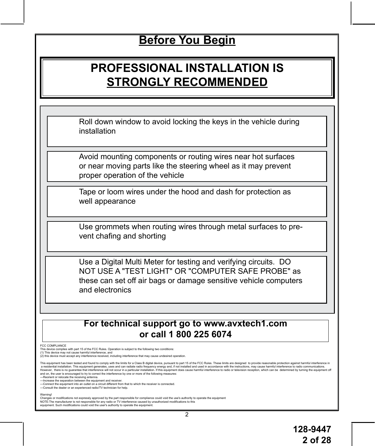 128-9447 2 of 282Before You BeginPROFESSIONAL INSTALLATION IS STRONGLY RECOMMENDEDRoll down window to avoid locking the keys in the vehicle during installationAvoid mounting components or routing wires near hot surfaces or near moving parts like the steering wheel as it may prevent proper operation of the vehicleTape or loom wires under the hood and dash for protection as well appearanceUse grommets when routing wires through metal surfaces to pre-vent chang and shortingUse a Digital Multi Meter for testing and verifying circuits.  DO NOT USE A &quot;TEST LIGHT&quot; OR &quot;COMPUTER SAFE PROBE&quot; as these can set off air bags or damage sensitive vehicle computers and electronicsFor technical support go to www.avxtech1.com or call 1 800 225 6074FCC COMPLIANCEThis device complies with Part 15 of the FCC rules and with RSS-210 of Industry Canada.Operation is subject to the following two conditions:1. This device may not cause harmful interference, and2. This device must accept any interference received, including any interference that maycause undesired operation.Warning!Changes or modications not expressly approved by the party responsible forcompliance could void the user’s authority to operate the equipmentNOTE:The manufacturer is not responsible for any radio or  TV  interference caused by unauthorized  modications  to  this equipment.  Such modications could void the user’s authority  to  operate the equipment. FCC COMPLIANCE This device complies with part 15 of the FCC Rules. Operation is subject to the following two conditions:  (1) This device may not cause harmful interference, and  (2) this device must accept any interference received, including interference that may cause undesired operation. This equipment has been tested and found to comply with the limits for a Class B digital device, pursuant to part 15 of the FCC Rules. These limits are designed  to provide reasonable protection against harmful interference in   a residential installation. This equipment generates, uses and can radiate radio frequency energy and, if not installed and used in accordance with the instructions, may cause harmful interference to radio communications.  However,  there is no guarantee that interference will not occur in a particular installation. If this equipment does cause harmful interference to radio or television reception, which can be  determined by turning the equipment off  and on, the user is encouraged to try to correct the interference by one or more of the following measures: —Reorient or relocate the receiving antenna. —Increase the separation between the equipment and receiver. —Connect the equipment into an outlet on a circuit different from that to which the receiver is connected. —Consult the dealer or an experienced radio/TV technician for help. Warning! Changes or modifications not expressly approved by the part responsible for compliance could void the use&apos;s authority to operate the equipment NOTE:The manufacturer is not responsible for any radio or TV interference caused by unauthorized modifications to this  equipment. Such modifications could void the user&apos;s authority to operate the equipment.