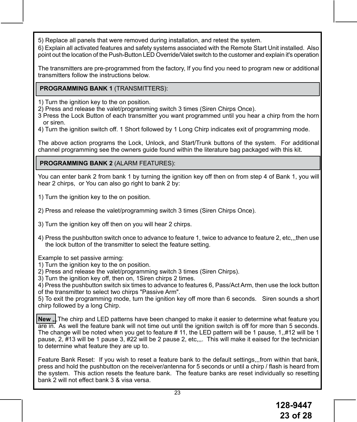128-944723 of 28235) Replace all panels that were removed during installation, and retest the system.6) Explain all activated features and safety systems associated with the Remote Start Unit installed.  Also point out the location of the Push-Button LED Override/Valet switch to the customer and explain it&apos;s operation The transmitters are pre-programmed from the factory, If you nd you need to program new or additional transmitters follow the instructions below. PROGRAMMING BANK 1 (TRANSMITTERS):1) Turn the ignition key to the on position.2) Press and release the valet/programming switch 3 times (Siren Chirps Once).3  Press the Lock Button of each transmitter you want programmed until you hear a chirp from the horn or siren.4) Turn the ignition switch off. 1 Short followed by 1 Long Chirp indicates exit of programming mode.The above action programs the Lock, Unlock, and Start/Trunk buttons of the system.  For additional channel programming see the owners guide found within the literature bag packaged with this kit.  PROGRAMMING BANK 2 (ALARM FEATURES):You can enter bank 2 from bank 1 by turning the ignition key off then on from step 4 of Bank 1, you will hear 2 chirps,  or You can also go right to bank 2 by:1) Turn the ignition key to the on position.2) Press and release the valet/programming switch 3 times (Siren Chirps Once).3) Turn the ignition key off then on you will hear 2 chirps. 4)  Press the pushbutton switch once to advance to feature 1, twice to advance to feature 2, etc,,,then use the lock button of the transmitter to select the feature setting.Example to set passive arming:1) Turn the ignition key to the on position.2) Press and release the valet/programming switch 3 times (Siren Chirps).3) Turn the ignition key off, then on, 1Siren chirps 2 times.4) Press the pushbutton switch six times to advance to features 6, Pass/Act Arm, then use the lock button of the transmitter to select two chirps &quot;Passive Arm&quot;.5) To exit the programming mode, turn the ignition key off more than 6 seconds.   Siren sounds a short chirp followed by a long Chirp.New ,,,The chirp and LED patterns have been changed to make it easier to determine what feature you are in.  As well the feature bank will not time out until the ignition switch is off for more than 5 seconds. The change will be noted when you get to feature # 11, the LED pattern will be 1 pause, 1,,#12 will be 1 pause, 2, #13 will be 1 pause 3, #22 will be 2 pause 2, etc,,,.  This will make it eaised for the technician to determine what feature they are up to.   Feature Bank Reset:  If you wish to reset a feature bank to the default settings,,,from within that bank, press and hold the pushbutton on the receiver/antenna for 5 seconds or until a chirp / ash is heard from the system.  This action resets the feature bank.  The feature banks are reset individually so resetting bank 2 will not effect bank 3 &amp; visa versa.
