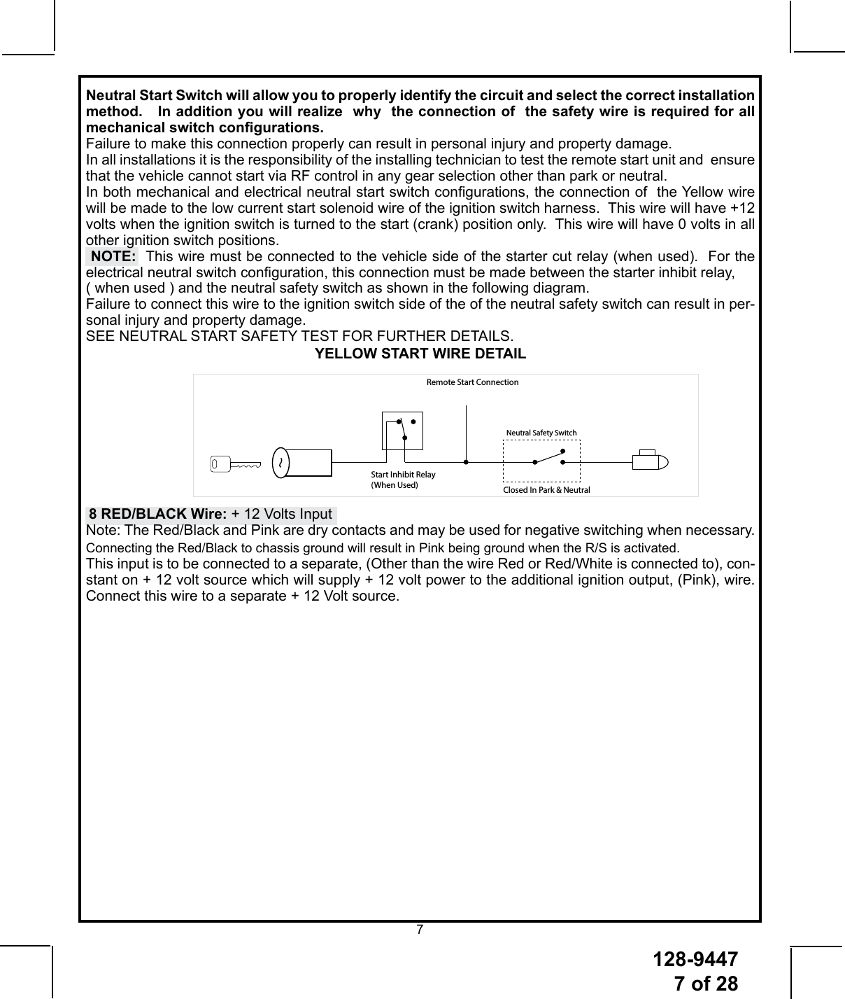 128-94477 of 287Start Inhibit Relay (When Used)Remote Start ConnectionNeutral Safety SwitchClosed In Park &amp; NeutralNeutral Start Switch will allow you to properly identify the circuit and select the correct installation method.   In addition you will realize  why  the connection of  the safety wire is required for all mechanical switch congurations.  Failure to make this connection properly can result in personal injury and property damage.In all installations it is the responsibility of the installing technician to test the remote start unit and  ensure that the vehicle cannot start via RF control in any gear selection other than park or neutral.In both mechanical and electrical neutral start switch congurations, the connection of  the Yellow wire will be made to the low current start solenoid wire of the ignition switch harness.  This wire will have +12 volts when the ignition switch is turned to the start (crank) position only.  This wire will have 0 volts in all other ignition switch positions.   NOTE:  This wire must be connected to the vehicle side of the starter cut relay (when used).  For the electrical neutral switch conguration, this connection must be made between the starter inhibit relay, ( when used ) and the neutral safety switch as shown in the following diagram. Failure to connect this wire to the ignition switch side of the of the neutral safety switch can result in per-sonal injury and property damage. SEE NEUTRAL START SAFETY TEST FOR FURTHER DETAILS.YELLOW START WIRE DETAIL8 RED/BLACK Wire: + 12 Volts InputNote: The Red/Black and Pink are dry contacts and may be used for negative switching when necessary.  Connecting the Red/Black to chassis ground will result in Pink being ground when the R/S is activated. This input is to be connected to a separate, (Other than the wire Red or Red/White is connected to), con-stant on + 12 volt source which will supply + 12 volt power to the additional ignition output, (Pink), wire.  Connect this wire to a separate + 12 Volt source.