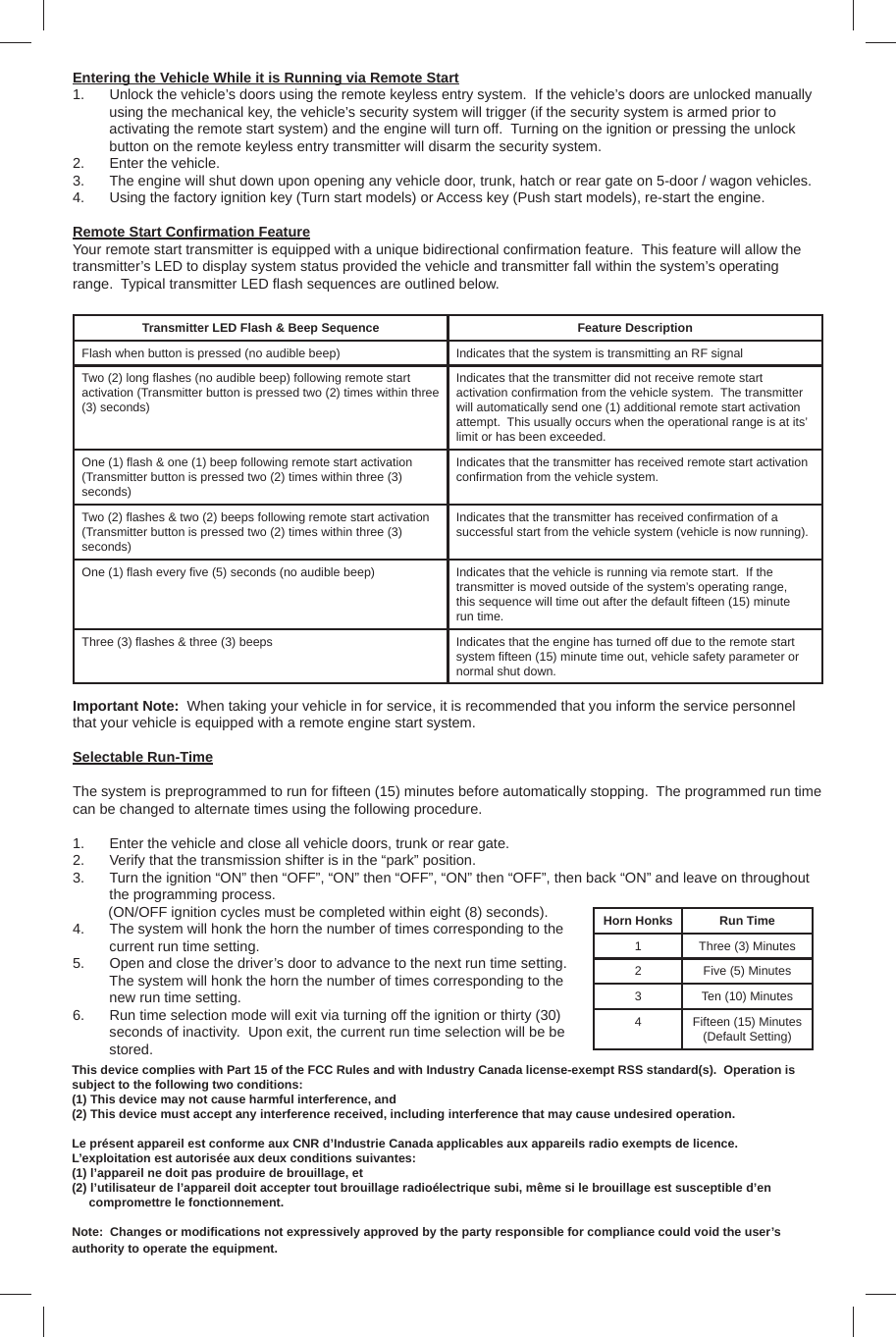 Entering the Vehicle While it is Running via Remote Start1.  Unlock the vehicle’s doors using the remote keyless entry system.  If the vehicle’s doors are unlocked manually using the mechanical key, the vehicle’s security system will trigger (if the security system is armed prior to activating the remote start system) and the engine will turn off.  Turning on the ignition or pressing the unlock button on the remote keyless entry transmitter will disarm the security system.2.  Enter the vehicle.3.  The engine will shut down upon opening any vehicle door, trunk, hatch or rear gate on 5-door / wagon vehicles.4.  Using the factory ignition key (Turn start models) or Access key (Push start models), re-start the engine.Remote Start Conﬁ rmation FeatureYour remote start transmitter is equipped with a unique bidirectional conﬁ rmation feature.  This feature will allow the transmitter’s LED to display system status provided the vehicle and transmitter fall within the system’s operating range.  Typical transmitter LED ﬂ ash sequences are outlined below.Transmitter LED Flash &amp; Beep Sequence Feature DescriptionFlash when button is pressed (no audible beep) Indicates that the system is transmitting an RF signalTwo (2) long ﬂ ashes (no audible beep) following remote start activation (Transmitter button is pressed two (2) times within three (3) seconds)Indicates that the transmitter did not receive remote start activation conﬁ rmation from the vehicle system.  The transmitter will automatically send one (1) additional remote start activation attempt.  This usually occurs when the operational range is at its’ limit or has been exceeded.One (1) ﬂ ash &amp; one (1) beep following remote start activation(Transmitter button is pressed two (2) times within three (3) seconds)Indicates that the transmitter has received remote start activation conﬁ rmation from the vehicle system.Two (2) ﬂ ashes &amp; two (2) beeps following remote start activation (Transmitter button is pressed two (2) times within three (3) seconds)Indicates that the transmitter has received conﬁ rmation of a successful start from the vehicle system (vehicle is now running).One (1) ﬂ ash every ﬁ ve (5) seconds (no audible beep) Indicates that the vehicle is running via remote start.  If the transmitter is moved outside of the system’s operating range, this sequence will time out after the default ﬁ fteen (15) minute run time.Three (3) ﬂ ashes &amp; three (3) beeps Indicates that the engine has turned off due to the remote start system ﬁ fteen (15) minute time out, vehicle safety parameter or normal shut down.Important Note:  When taking your vehicle in for service, it is recommended that you inform the service personnel that your vehicle is equipped with a remote engine start system.Selectable Run-TimeThe system is preprogrammed to run for ﬁ fteen (15) minutes before automatically stopping.  The programmed run time can be changed to alternate times using the following procedure.1.  Enter the vehicle and close all vehicle doors, trunk or rear gate.2.  Verify that the transmission shifter is in the “park” position.3.  Turn the ignition “ON” then “OFF”, “ON” then “OFF”, “ON” then “OFF”, then back “ON” and leave on throughout the programming process.           (ON/OFF ignition cycles must be completed within eight (8) seconds).4.  The system will honk the horn the number of times corresponding to the current run time setting.5.  Open and close the driver’s door to advance to the next run time setting.  The system will honk the horn the number of times corresponding to the new run time setting.6.  Run time selection mode will exit via turning off the ignition or thirty (30) seconds of inactivity.  Upon exit, the current run time selection will be be stored.Horn Honks Run Time1 Three (3) Minutes2 Five (5) Minutes3 Ten (10) Minutes4 Fifteen (15) Minutes (Default Setting)This device complies with Part 15 of the FCC Rules and with Industry Canada license-exempt RSS standard(s).  Operation is subject to the following two conditions: (1) This device may not cause harmful interference, and (2) This device must accept any interference received, including interference that may cause undesired operation.Le présent appareil est conforme aux CNR d’Industrie Canada applicables aux appareils radio exempts de licence.  L’exploitation est autorisée aux deux conditions suivantes: (1) l’appareil ne doit pas produire de brouillage, et (2) l’utilisateur de l’appareil doit accepter tout brouillage radioélectrique subi, même si le brouillage est susceptible d’en      compromettre le fonctionnement.Note:  Changes or modiﬁ cations not expressively approved by the party responsible for compliance could void the user’s authority to operate the equipment.  
