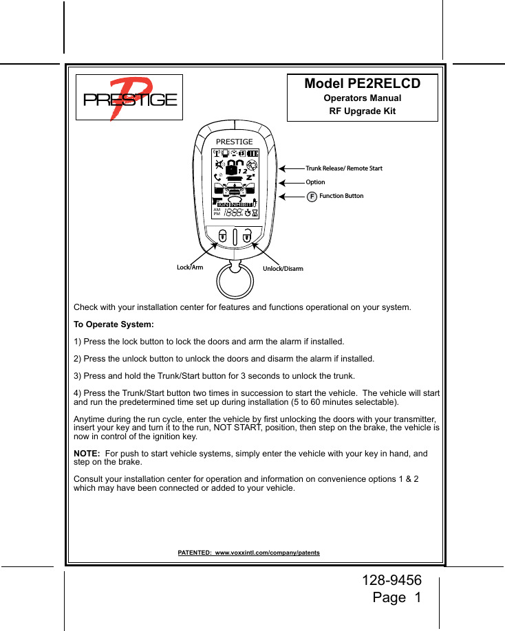 128-9456Page  1PRESTIGEIGNAMPMZZ24S1 2INHIBITA0Lock/Arm Unlock/DisarmTrunk Release/ Remote StartOptionFFunction ButtonModel PE2RELCDOperators ManualRF Upgrade Kit Check with your installation center for features and functions operational on your system. To Operate System:1) Press the lock button to lock the doors and arm the alarm if installed.  2) Press the unlock button to unlock the doors and disarm the alarm if installed. 3) Press and hold the Trunk/Start button for 3 seconds to unlock the trunk.4) Press the Trunk/Start button two times in succession to start the vehicle.  The vehicle will start and run the predetermined time set up during installation (5 to 60 minutes selectable).  Anytime during the run cycle, enter the vehicle by rst unlocking the doors with your transmitter, insert your key and turn it to the run, NOT START, position, then step on the brake, the vehicle is now in control of the ignition key.NOTE:  For push to start vehicle systems, simply enter the vehicle with your key in hand, and step on the brake.Consult your installation center for operation and information on convenience options 1 &amp; 2 which may have been connected or added to your vehicle.PATENTED:  www.voxxintl.com/company/patents