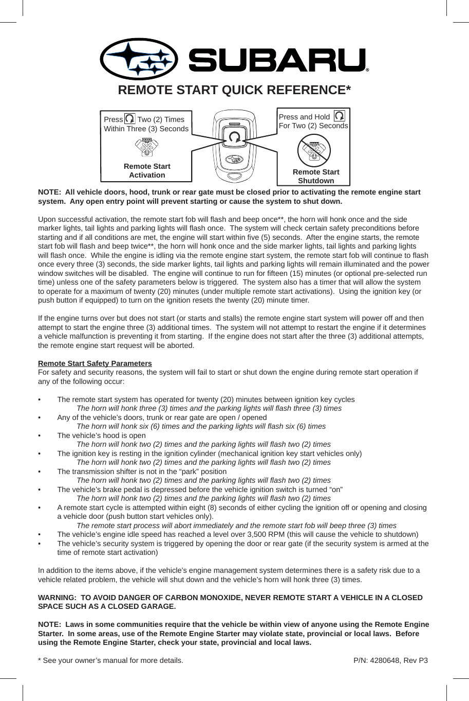 NOTE:  All vehicle doors, hood, trunk or rear gate must be closed prior to activating the remote engine start system.  Any open entry point will prevent starting or cause the system to shut down.Upon successful activation, the remote start fob will ﬂ ash and beep once**, the horn will honk once and the side marker lights, tail lights and parking lights will ﬂ ash once.  The system will check certain safety preconditions before starting and if all conditions are met, the engine will start within ﬁ ve (5) seconds.  After the engine starts, the remote start fob will ﬂ ash and beep twice**, the horn will honk once and the side marker lights, tail lights and parking lights will ﬂ ash once.  While the engine is idling via the remote engine start system, the remote start fob will continue to ﬂ ash once every three (3) seconds, the side marker lights, tail lights and parking lights will remain illuminated and the power window switches will be disabled.  The engine will continue to run for ﬁ fteen (15) minutes (or optional pre-selected run time) unless one of the safety parameters below is triggered.  The system also has a timer that will allow the system to operate for a maximum of twenty (20) minutes (under multiple remote start activations).  Using the ignition key (or push button if equipped) to turn on the ignition resets the twenty (20) minute timer.If the engine turns over but does not start (or starts and stalls) the remote engine start system will power off and then attempt to start the engine three (3) additional times.  The system will not attempt to restart the engine if it determines a vehicle malfunction is preventing it from starting.  If the engine does not start after the three (3) additional attempts, the remote engine start request will be aborted.Remote Start Safety ParametersFor safety and security reasons, the system will fail to start or shut down the engine during remote start operation if any of the following occur:•  The remote start system has operated for twenty (20) minutes between ignition key cycles The horn will honk three (3) times and the parking lights will ﬂ ash three (3) times•  Any of the vehicle’s doors, trunk or rear gate are open / opened The horn will honk six (6) times and the parking lights will ﬂ ash six (6) times•  The vehicle’s hood is open The horn will honk two (2) times and the parking lights will ﬂ ash two (2) times•  The ignition key is resting in the ignition cylinder (mechanical ignition key start vehicles only) The horn will honk two (2) times and the parking lights will ﬂ ash two (2) times•  The transmission shifter is not in the “park” position The horn will honk two (2) times and the parking lights will ﬂ ash two (2) times•  The vehicle’s brake pedal is depressed before the vehicle ignition switch is turned “on” The horn will honk two (2) times and the parking lights will ﬂ ash two (2) times•  A remote start cycle is attempted within eight (8) seconds of either cycling the ignition off or opening and closing a vehicle door (push button start vehicles only). The remote start process will abort immediately and the remote start fob will beep three (3) times•  The vehicle’s engine idle speed has reached a level over 3,500 RPM (this will cause the vehicle to shutdown)•  The vehicle’s security system is triggered by opening the door or rear gate (if the security system is armed at the time of remote start activation)In addition to the items above, if the vehicle’s engine management system determines there is a safety risk due to a vehicle related problem, the vehicle will shut down and the vehicle’s horn will honk three (3) times.WARNING:  TO AVOID DANGER OF CARBON MONOXIDE, NEVER REMOTE START A VEHICLE IN A CLOSED SPACE SUCH AS A CLOSED GARAGE.NOTE:  Laws in some communities require that the vehicle be within view of anyone using the Remote Engine Starter.  In some areas, use of the Remote Engine Starter may violate state, provincial or local laws.  Before using the Remote Engine Starter, check your state, provincial and local laws. * See your owner’s manual for more details.REMOTE START QUICK REFERENCE*Press and Hold For Two (2) SecondsRemote Start ShutdownPress       Two (2) Times Within Three (3) Seconds Remote Start ActivationP/N: 4280648, Rev P3