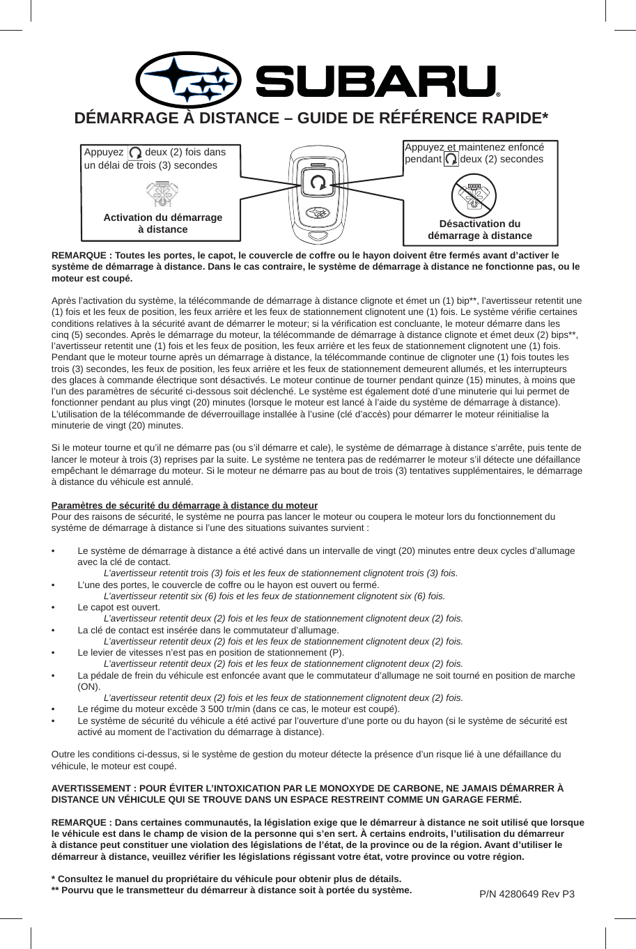 REMARQUE : Toutes les portes, le capot, le couvercle de coffre ou le hayon doivent être fermés avant d’activer le système de démarrage à distance. Dans le cas contraire, le système de démarrage à distance ne fonctionne pas, ou le moteur est coupé.Après l’activation du système, la télécommande de démarrage à distance clignote et émet un (1) bip**, l’avertisseur retentit une (1) fois et les feux de position, les feux arrière et les feux de stationnement clignotent une (1) fois. Le système vériﬁ e certaines conditions relatives à la sécurité avant de démarrer le moteur; si la vériﬁ cation est concluante, le moteur démarre dans les cinq (5) secondes. Après le démarrage du moteur, la télécommande de démarrage à distance clignote et émet deux (2) bips**, l’avertisseur retentit une (1) fois et les feux de position, les feux arrière et les feux de stationnement clignotent une (1) fois. Pendant que le moteur tourne après un démarrage à distance, la télécommande continue de clignoter une (1) fois toutes les trois (3) secondes, les feux de position, les feux arrière et les feux de stationnement demeurent allumés, et les interrupteurs des glaces à commande électrique sont désactivés. Le moteur continue de tourner pendant quinze (15) minutes, à moins que l’un des paramètres de sécurité ci-dessous soit déclenché. Le système est également doté d’une minuterie qui lui permet de fonctionner pendant au plus vingt (20) minutes (lorsque le moteur est lancé à l’aide du système de démarrage à distance). L’utilisation de la télécommande de déverrouillage installée à l’usine (clé d’accès) pour démarrer le moteur réinitialise la minuterie de vingt (20) minutes.Si le moteur tourne et qu’il ne démarre pas (ou s’il démarre et cale), le système de démarrage à distance s’arrête, puis tente de lancer le moteur à trois (3) reprises par la suite. Le système ne tentera pas de redémarrer le moteur s’il détecte une défaillance empêchant le démarrage du moteur. Si le moteur ne démarre pas au bout de trois (3) tentatives supplémentaires, le démarrage à distance du véhicule est annulé.Paramètres de sécurité du démarrage à distance du moteurPour des raisons de sécurité, le système ne pourra pas lancer le moteur ou coupera le moteur lors du fonctionnement du système de démarrage à distance si l’une des situations suivantes survient :•  Le système de démarrage à distance a été activé dans un intervalle de vingt (20) minutes entre deux cycles d’allumage avec la clé de contact. L’avertisseur retentit trois (3) fois et les feux de stationnement clignotent trois (3) fois.•  L’une des portes, le couvercle de coffre ou le hayon est ouvert ou fermé. L’avertisseur retentit six (6) fois et les feux de stationnement clignotent six (6) fois.•  Le capot est ouvert. L’avertisseur retentit deux (2) fois et les feux de stationnement clignotent deux (2) fois.•  La clé de contact est insérée dans le commutateur d’allumage. L’avertisseur retentit deux (2) fois et les feux de stationnement clignotent deux (2) fois.•  Le levier de vitesses n’est pas en position de stationnement (P). L’avertisseur retentit deux (2) fois et les feux de stationnement clignotent deux (2) fois.•  La pédale de frein du véhicule est enfoncée avant que le commutateur d’allumage ne soit tourné en position de marche (ON). L’avertisseur retentit deux (2) fois et les feux de stationnement clignotent deux (2) fois.•  Le régime du moteur excède 3 500 tr/min (dans ce cas, le moteur est coupé).•  Le système de sécurité du véhicule a été activé par l’ouverture d’une porte ou du hayon (si le système de sécurité est activé au moment de l’activation du démarrage à distance).Outre les conditions ci-dessus, si le système de gestion du moteur détecte la présence d’un risque lié à une défaillance du véhicule, le moteur est coupé.AVERTISSEMENT : POUR ÉVITER L’INTOXICATION PAR LE MONOXYDE DE CARBONE, NE JAMAIS DÉMARRER À DISTANCE UN VÉHICULE QUI SE TROUVE DANS UN ESPACE RESTREINT COMME UN GARAGE FERMÉ.REMARQUE : Dans certaines communautés, la législation exige que le démarreur à distance ne soit utilisé que lorsque le véhicule est dans le champ de vision de la personne qui s’en sert. À certains endroits, l’utilisation du démarreur à distance peut constituer une violation des législations de l’état, de la province ou de la région. Avant d’utiliser le démarreur à distance, veuillez vériﬁ er les législations régissant votre état, votre province ou votre région.* Consultez le manuel du propriétaire du véhicule pour obtenir plus de détails.** Pourvu que le transmetteur du démarreur à distance soit à portée du système.DÉMARRAGE À DISTANCE – GUIDE DE RÉFÉRENCE RAPIDE*P/N 4280649 Rev P3Appuyez   deux (2) fois dans un délai de trois (3) secondesActivation du démarrage à distanceAppuyez et maintenez enfoncé pendant    deux (2) secondesDésactivation du démarrage à distance