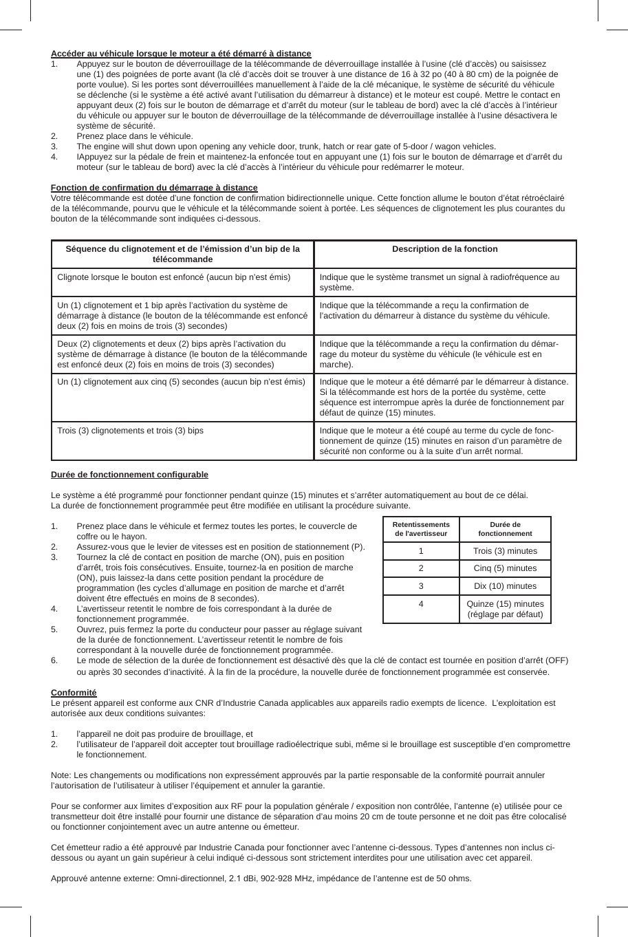 Accéder au véhicule lorsque le moteur a été démarré à distance1.  Appuyez sur le bouton de déverrouillage de la télécommande de déverrouillage installée à l’usine (clé d’accès) ou saisissez une (1) des poignées de porte avant (la clé d’accès doit se trouver à une distance de 16 à 32 po (40 à 80 cm) de la poignée de porte voulue). Si les portes sont déverrouillées manuellement à l’aide de la clé mécanique, le système de sécurité du véhicule se déclenche (si le système a été activé avant l’utilisation du démarreur à distance) et le moteur est coupé. Mettre le contact en appuyant deux (2) fois sur le bouton de démarrage et d’arrêt du moteur (sur le tableau de bord) avec la clé d’accès à l’intérieur du véhicule ou appuyer sur le bouton de déverrouillage de la télécommande de déverrouillage installée à l’usine désactivera le système de sécurité.2.  Prenez place dans le véhicule.3.  The engine will shut down upon opening any vehicle door, trunk, hatch or rear gate of 5-door / wagon vehicles.4.  IAppuyez sur la pédale de frein et maintenez-la enfoncée tout en appuyant une (1) fois sur le bouton de démarrage et d’arrêt du moteur (sur le tableau de bord) avec la clé d’accès à l’intérieur du véhicule pour redémarrer le moteur.Fonction de conﬁ rmation du démarrage à distanceVotre télécommande est dotée d’une fonction de conﬁ rmation bidirectionnelle unique. Cette fonction allume le bouton d’état rétroéclairé de la télécommande, pourvu que le véhicule et la télécommande soient à portée. Les séquences de clignotement les plus courantes du bouton de la télécommande sont indiquées ci-dessous.Séquence du clignotement et de l’émission d’un bip de la télécommande Description de la fonctionClignote lorsque le bouton est enfoncé (aucun bip n’est émis) Indique que le système transmet un signal à radiofréquence au système.Un (1) clignotement et 1 bip après l’activation du système de démarrage à distance (le bouton de la télécommande est enfoncé deux (2) fois en moins de trois (3) secondes)Indique que la télécommande a reçu la conﬁ rmation de l’activation du démarreur à distance du système du véhicule.Deux (2) clignotements et deux (2) bips après l’activation du système de démarrage à distance (le bouton de la télécommande est enfoncé deux (2) fois en moins de trois (3) secondes)Indique que la télécommande a reçu la conﬁ rmation du démar-rage du moteur du système du véhicule (le véhicule est en marche).Un (1) clignotement aux cinq (5) secondes (aucun bip n’est émis) Indique que le moteur a été démarré par le démarreur à distance. Si la télécommande est hors de la portée du système, cette séquence est interrompue après la durée de fonctionnement par défaut de quinze (15) minutes.Trois (3) clignotements et trois (3) bips Indique que le moteur a été coupé au terme du cycle de fonc-tionnement de quinze (15) minutes en raison d’un paramètre de sécurité non conforme ou à la suite d’un arrêt normal.Durée de fonctionnement conﬁ gurableLe système a été programmé pour fonctionner pendant quinze (15) minutes et s’arrêter automatiquement au bout de ce délai. La durée de fonctionnement programmée peut être modiﬁ ée en utilisant la procédure suivante.1.  Prenez place dans le véhicule et fermez toutes les portes, le couvercle de coffre ou le hayon.2.  Assurez-vous que le levier de vitesses est en position de stationnement (P).3.  Tournez la clé de contact en position de marche (ON), puis en position d’arrêt, trois fois consécutives. Ensuite, tournez-la en position de marche (ON), puis laissez-la dans cette position pendant la procédure de programmation (les cycles d’allumage en position de marche et d’arrêt doivent être effectués en moins de 8 secondes).4.  L’avertisseur retentit le nombre de fois correspondant à la durée de fonctionnement programmée.5.  Ouvrez, puis fermez la porte du conducteur pour passer au réglage suivant de la durée de fonctionnement. L’avertisseur retentit le nombre de fois correspondant à la nouvelle durée de fonctionnement programmée.6.  Le mode de sélection de la durée de fonctionnement est désactivé dès que la clé de contact est tournée en position d’arrêt (OFF) ou après 30 secondes d’inactivité. À la ﬁ n de la procédure, la nouvelle durée de fonctionnement programmée est conservée.ConformitéLe présent appareil est conforme aux CNR d’Industrie Canada applicables aux appareils radio exempts de licence.  L’exploitation est autorisée aux deux conditions suivantes:1.  l’appareil ne doit pas produire de brouillage, et2.  l’utilisateur de l’appareil doit accepter tout brouillage radioélectrique subi, même si le brouillage est susceptible d’en compromettre le fonctionnement.Note: Les changements ou modiﬁ cations non expressément approuvés par la partie responsable de la conformité pourrait annuler l’autorisation de l’utilisateur à utiliser l’équipement et annuler la garantie.Pour se conformer aux limites d’exposition aux RF pour la population générale / exposition non contrôlée, l’antenne (e) utilisée pour ce transmetteur doit être installé pour fournir une distance de séparation d’au moins 20 cm de toute personne et ne doit pas être colocalisé ou fonctionner conjointement avec un autre antenne ou émetteur.Cet émetteur radio a été approuvé par Industrie Canada pour fonctionner avec l’antenne ci-dessous. Types d’antennes non inclus ci-dessous ou ayant un gain supérieur à celui indiqué ci-dessous sont strictement interdites pour une utilisation avec cet appareil.Retentissements de l&apos;avertisseur Durée de fonctionnement1 Trois (3) minutes2 Cinq (5) minutes3 Dix (10) minutes4 Quinze (15) minutes (réglage par défaut)Approuvé antenne externe: Omni-directionnel, 2.1 dBi, 902-928 MHz, impédance de l’antenne est de 50 ohms.