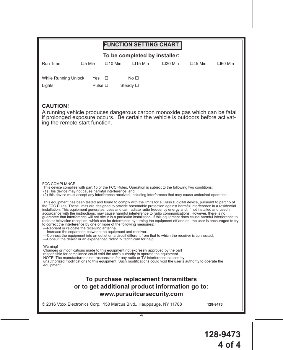 128-94734 of 44FUNCTION SETTING CHARTTo be completed by installer:Run Time  5 Min        10 Min         15 Min           20 Min         45 Min         60 Min While Running Unlock       Yes No  Lights   Pulse  Steady CAUTION! A running vehicle produces dangerous carbon monoxide gas which can be fatal if prolonged exposure occurs.  Be certain the vehicle is outdoors before activat-ing the remote start function.To purchase replacement transmitters or to get additional product information go to: www.pursuitcarsecurity.com© 2016 Voxx Electronics Corp., 150 Marcus Blvd., Hauppauge, NY 11788                     128-9473FCC COMPLIANCE This device complies with part 15 of the FCC Rules. Operation is subject to the following two conditions:  (1) This device may not cause harmful interference, and  (2) this device must accept any interference received, including interference that may cause undesired operation. This equipment has been tested and found to comply with the limits for a Class B digital device, pursuant to part 15 of the FCC Rules. These limits are designed to provide reasonable protection against harmful interference in a residential installation. This equipment generates, uses and can radiate radio frequency energy and, if not installed and used in accordance with the instructions, may cause harmful interference to radio communications. However, there is no guarantee that interference will not occur in a particular installation. If this equipment does cause harmful interference to radio or television reception, which can be determined by turning the equipment off and on, the user is encouraged to try to correct the interference by one or more of the following measures: —Reorient or relocate the receiving antenna. —Increase the separation between the equipment and receiver. —Connect the equipment into an outlet on a circuit different from that to which the receiver is connected. —Consult the dealer or an experienced radio/TV technician for help. Warning! Changes or modications made to this equipment not expressly approved by the part  responsible for compliance could void the use’s authority to operate the equipment NOTE: The manufacturer is not responsible for any radio or TV interference caused by  unauthorized modications to this equipment. Such modications could void the user’s authority to operate the equipment.