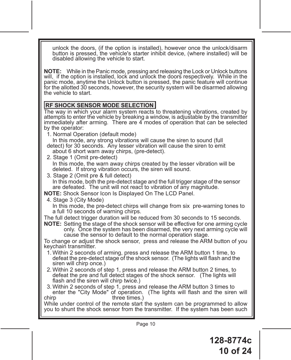 128-8774c10 of 24Page 10unlock the doors, (if the option is installed), however once the unlock/disarm button is pressed, the vehicle&apos;s starter inhibit device, (where installed) will be disabled allowing the vehicle to start.NOTE:  While in the Panic mode, pressing and releasing the Lock or Unlock buttons will,  if the option is installed, lock and unlock the doors respectively.  While in the panic mode, anytime the Unlock button is pressed, the panic feature will continue for the allotted 30 seconds, however, the security system will be disarmed allowing the vehicle to start.   RF SHOCK SENSOR MODE SELECTIONThe way in which your alarm system reacts to threatening vibrations, created by attempts to enter the vehicle by breaking a window, is adjustable by the transmitter immediately after arming.  There are 4 modes of operation that can be selected by the operator:  1. Normal Operation (default mode)    In this mode, any strong vibrations will cause the siren to sound (full     detect) for 30 seconds.  Any lesser vibration will cause the siren to emit      about 6 short warn away chirps, (pre-detect).  2. Stage 1 (Omit pre-detect)    In this mode, the warn away chirps created by the lesser vibration will be      deleted.  If strong vibration occurs, the siren will sound.  3. Stage 2 (Omit pre &amp; full detect)     In this mode, both the pre-detect stage and the full trigger stage of the sensor      are defeated.  The unit will not react to vibration of any magnitude.NOTE: Shock Sensor Icon Is Displayed On The LCD Panel.  4. Stage 3 (City Mode)    In this mode, the pre-detect chirps will change from six  pre-warning tones to      a full 10 seconds of warning chirps. The full detect trigger duration will be reduced from 30 seconds to 15 seconds.NOTE:  Setting the stage of the shock sensor will be effective for one arming cycle only.  Once the system has been disarmed, the very next arming cycle will cause the sensor to default to the normal operation stage.To change or adjust the shock sensor,  press and release the ARM button of you keychain transmitter.  1. Within 2 seconds of arming, press and release the ARM button 1 time, to      defeat the pre-detect stage of the shock sensor.  (The lights will ash and the      siren will chirp once.)  2. Within 2 seconds of step 1, press and release the ARM button 2 times, to      defeat the pre and full detect stages of the shock sensor.   (The lights will      ash and the siren will chirp twice.)  3. Within 2 seconds of step 1, press and release the ARM button 3 times to      enter  the  &quot;City  Mode&quot;  of  operation.    (The  lights  will  ash  and  the  siren will chirp       three times.)While under control of the remote start the system can be programmed to allow you to shunt the shock sensor from the transmitter.  If the system has been such 