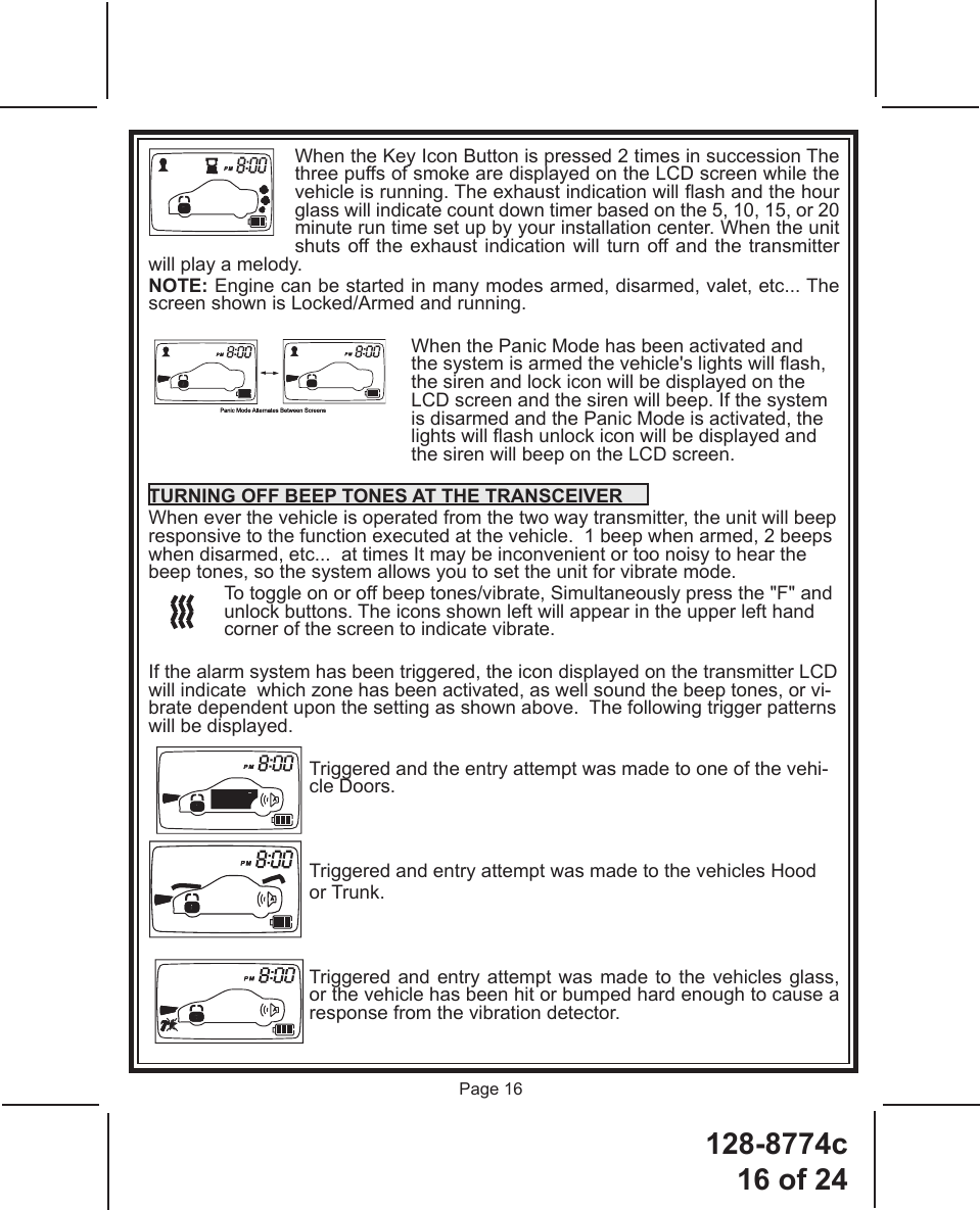 128-8774c16 of 24Page 16When the Key Icon Button is pressed 2 times in succession The three puffs of smoke are displayed on the LCD screen while the vehicle is running. The exhaust indication will ash and the hour glass will indicate count down timer based on the 5, 10, 15, or 20 minute run time set up by your installation center. When the unit shuts off the exhaust indication will turn off and the transmitter will play a melody.  NOTE: Engine can be started in many modes armed, disarmed, valet, etc... The screen shown is Locked/Armed and running. When the Panic Mode has been activated and the system is armed the vehicle&apos;s lights will ash, the siren and lock icon will be displayed on the LCD screen and the siren will beep. If the system is disarmed and the Panic Mode is activated, the lights will ash unlock icon will be displayed and the siren will beep on the LCD screen. TURNING OFF BEEP TONES AT THE TRANSCEIVERWhen ever the vehicle is operated from the two way transmitter, the unit will beep responsive to the function executed at the vehicle.  1 beep when armed, 2 beeps when disarmed, etc...  at times It may be inconvenient or too noisy to hear the beep tones, so the system allows you to set the unit for vibrate mode.To toggle on or off beep tones/vibrate, Simultaneously press the &quot;F&quot; and unlock buttons. The icons shown left will appear in the upper left hand corner of the screen to indicate vibrate.If the alarm system has been triggered, the icon displayed on the transmitter LCD will indicate  which zone has been activated, as well sound the beep tones, or vi-brate dependent upon the setting as shown above.  The following trigger patterns will be displayed.Triggered and the entry attempt was made to one of the vehi-cle Doors.Triggered and entry attempt was made to the vehicles Hood or Trunk.Triggered and entry attempt was made to the vehicles glass, or the vehicle has been hit or bumped hard enough to cause a response from the vibration detector.