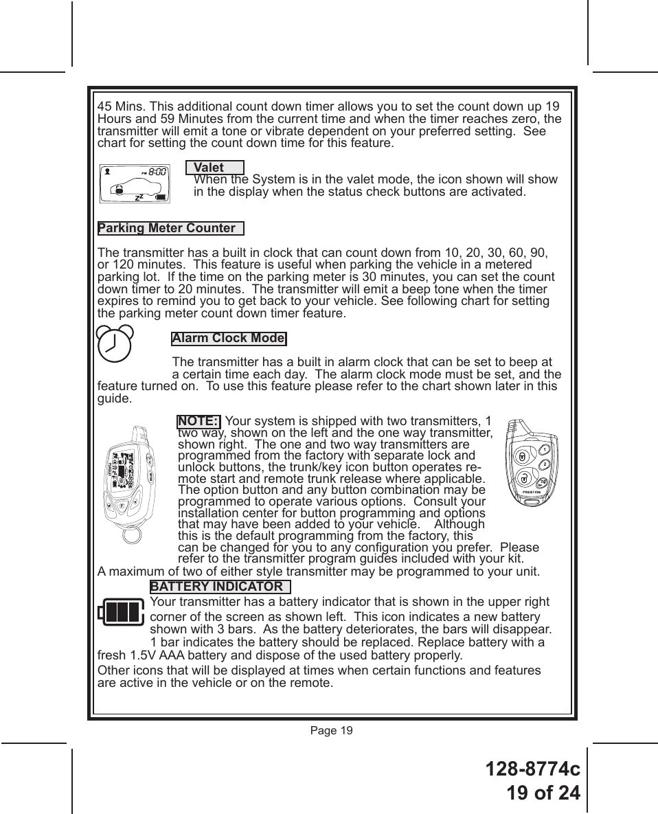 128-8774c19 of 24Page 1945 Mins. This additional count down timer allows you to set the count down up 19 Hours and 59 Minutes from the current time and when the timer reaches zero, the transmitter will emit a tone or vibrate dependent on your preferred setting.  See chart for setting the count down time for this feature.    ValetWhen the System is in the valet mode, the icon shown will show in the display when the status check buttons are activated.Parking Meter CounterThe transmitter has a built in clock that can count down from 10, 20, 30, 60, 90, or 120 minutes.  This feature is useful when parking the vehicle in a metered parking lot.  If the time on the parking meter is 30 minutes, you can set the count down timer to 20 minutes.  The transmitter will emit a beep tone when the timer expires to remind you to get back to your vehicle. See following chart for setting the parking meter count down timer feature. Alarm Clock ModeThe transmitter has a built in alarm clock that can be set to beep at a certain time each day.  The alarm clock mode must be set, and the feature turned on.  To use this feature please refer to the chart shown later in this guide.NOTE:  Your system is shipped with two transmitters, 1 two way, shown on the left and the one way transmitter, shown right.  The one and two way transmitters are programmed from the factory with separate lock and unlock buttons, the trunk/key icon button operates re-mote start and remote trunk release where applicable.  The option button and any button combination may be programmed to operate various options.  Consult your installation center for button programming and options that may have been added to your vehicle.    Although this is the default programming from the factory, this can be changed for you to any conguration you prefer.  Please refer to the transmitter program guides included with your kit.A maximum of two of either style transmitter may be programmed to your unit.BATTERY INDICATOR  Your transmitter has a battery indicator that is shown in the upper right corner of the screen as shown left.  This icon indicates a new battery shown with 3 bars.  As the battery deteriorates, the bars will disappear.   1 bar indicates the battery should be replaced. Replace battery with a fresh 1.5V AAA battery and dispose of the used battery properly.Other icons that will be displayed at times when certain functions and features are active in the vehicle or on the remote.