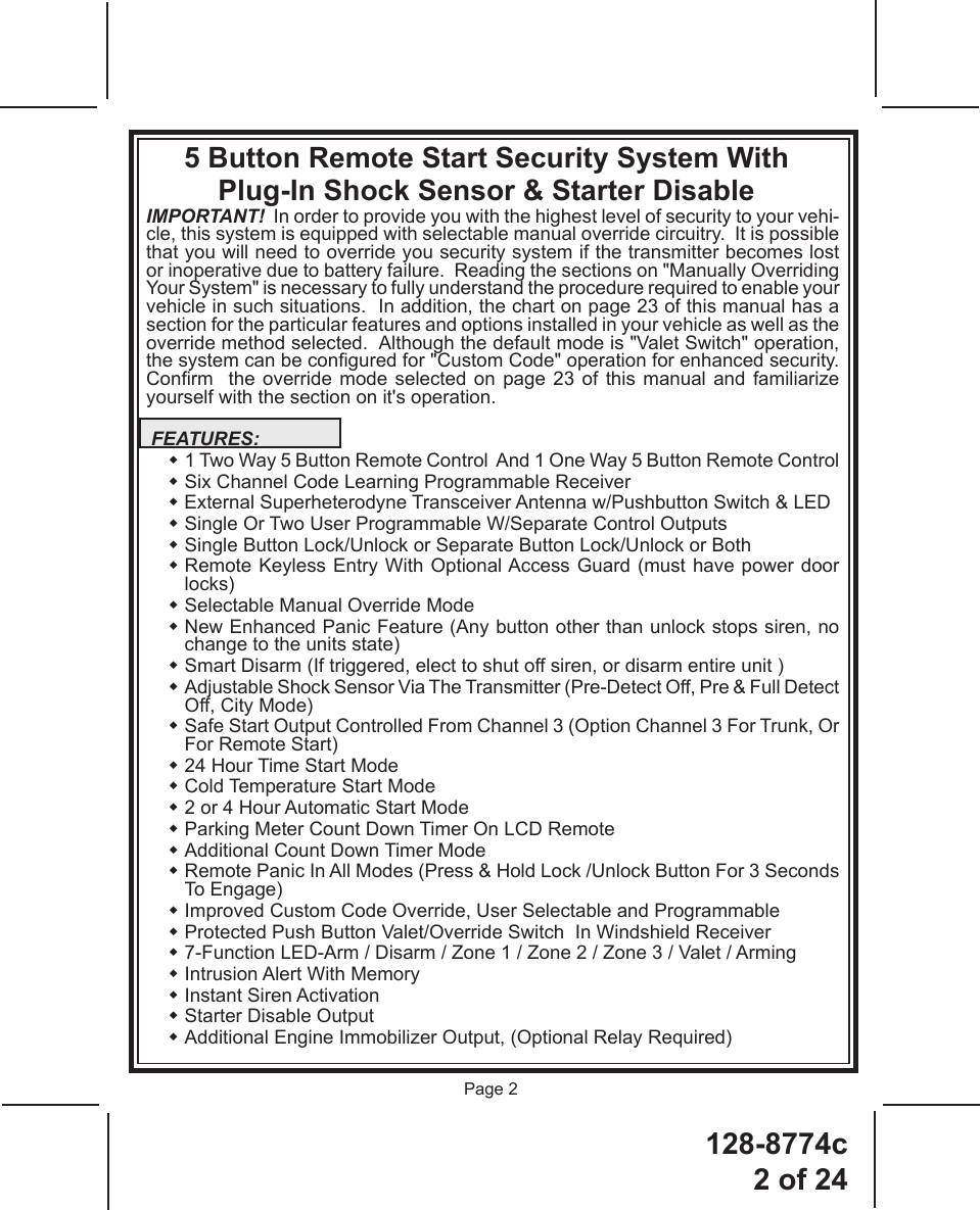 128-8774c2 of 24Page 2IMPORTANT!  In order to provide you with the highest level of security to your vehi-cle, this system is equipped with selectable manual override circuitry.  It is possible that you will need to override you security system if the transmitter becomes lost or inoperative due to battery failure.  Reading the sections on &quot;Manually Overriding Your System&quot; is necessary to fully understand the procedure required to enable your vehicle in such situations.  In addition, the chart on page 23 of this manual has a section for the particular features and options installed in your vehicle as well as the override method selected.  Although the default mode is &quot;Valet Switch&quot; operation, the system can be congured for &quot;Custom Code&quot; operation for enhanced security.  Conrm    the  override  mode  selected  on  page  23  of this manual and familiarize yourself with the section on it&apos;s operation. FEATURES:   1 Two Way 5 Button Remote Control  And 1 One Way 5 Button Remote Control  Six Channel Code Learning Programmable Receiver   External Superheterodyne Transceiver Antenna w/Pushbutton Switch &amp; LED   Single Or Two User Programmable W/Separate Control Outputs  Single Button Lock/Unlock or Separate Button Lock/Unlock or Both   Remote Keyless Entry With Optional Access Guard (must have power door locks)  Selectable Manual Override Mode   New Enhanced Panic Feature (Any button other than unlock stops siren, no change to the units state)  Smart Disarm (If triggered, elect to shut off siren, or disarm entire unit )  Adjustable Shock Sensor Via The Transmitter (Pre-Detect Off, Pre &amp; Full Detect Off, City Mode)  Safe Start Output Controlled From Channel 3 (Option Channel 3 For Trunk, Or For Remote Start) 24 Hour Time Start Mode Cold Temperature Start Mode 2 or 4 Hour Automatic Start Mode Parking Meter Count Down Timer On LCD Remote Additional Count Down Timer Mode  Remote Panic In All Modes (Press &amp; Hold Lock /Unlock Button For 3 Seconds To Engage)  Improved Custom Code Override, User Selectable and Programmable  Protected Push Button Valet/Override Switch  In Windshield Receiver    7-Function LED-Arm / Disarm / Zone 1 / Zone 2 / Zone 3 / Valet / Arming  Intrusion Alert With Memory  Instant Siren Activation  Starter Disable Output   Additional Engine Immobilizer Output, (Optional Relay Required)5 Button Remote Start Security System With Plug-In Shock Sensor &amp; Starter Disable